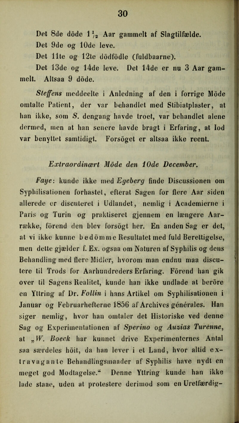 Det 8de dode 1J/2 Aar gammelt af Slagtilfælde. Det 9de og 10de leve. Det Ilte og 12te dodfodle (fuldbaarne). Det 13de og 14de leve. Det 14de er nu 3 Aar gam- melt. Altsaa 9 dode. Steffens meddeelte i Anledning af den i forrige Mode omtalte Patient, der var behandlet med Stibiatplaster, at han ikke, som S. dengang havde troet, var behandlet alene dermed, men at han senere havde bragt i Erfaring, at lod var benyttet samtidigt. Forsoget er altsaa ikke reent. Extraordinært Mode den 10de December. Faye: kunde ikke med Egeberg finde Discussionen om Syphilisationen forhastet, efterat Sagen for flere Aar siden allerede er discuteret i Udlandet, nemlig i Academierne i Paris og Turin og praktiseret gjennem en længere Aar- række, forend den blev forsogt her. En anden Sag er det, at vi ikke kunne bed omme Resultatet med fuld Berettigelse, men dette gjælder f. Ex. ogsaa om Naturen af Syphilis og dens Behandling med flere Midler, hvorom man endnu maa discu- tere til Trods for Aarhundreders Erfaring. Forend han gik over til Sagens Realitet, kunde han ikke undlade at berore en Yttring af Dr. Follin i hans Artikel om Syphilisationen i Januar og Februarhefterne 1856 af Archives générales. Han siger nemlig, hvor han omtaler det Historiske ved denne Sag og Experimentationen af Sperino og Auzias Turenne, at VW. Boeck har kunnet drive Experimentcrnes Antal saa særdeles hoit, da han lever i et Land, hvor altid ex- travagante Behandlingsmaader af Syphilis have nydt en meget god Modtagelse.44 Denne Yttring kunde han ikke lade staae, uden at protestere derimod som en Uretfærdig-