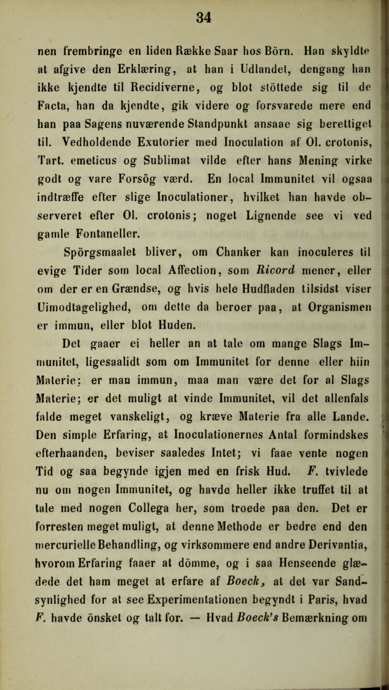 nen frembringe en liden Række Saar hos Born. Han skyldte at afgive den Erklæring, at han i Udlandet, dengang han ikke kjendte til Recidiverne, og blot stottede sig til de Facta, han da kjendte, gik videre og forsvarede mere end han paa Sagens nuværende Standpunkt ansaae sig berettiget til. Vedholdende Exutorier med Inoculation af 01. crotonis, Tart. emeticus og Sublimat vilde efter hans Mening virke godt og vare Forsog værd. En local Immunitet vil ogsaa indtræffe efter slige Inoculationer, hvilket han havde ob- serveret efter 01. crotonis; noget Lignende see vi ved gamle Fontaneller. Sporgsmaalet bliver, om Chanker kan inoculeres til evige Tider som local Affection, som Ricord mener, eller om der er en Grændse, og hvis hele Hudfladen tilsidst viser Uimodtagelighed, om dette da beroer paa, at Organismen er immun, eller blot Huden. Det gaaer ei heller an at tale om mange Slags Im- munitet, ligesaalidt som om Immunitet for denne eller hiin Materie: er man immun, maa man være det for al Slags Materie; er det muligt at vinde Immunitet, vil det allenfals falde meget vanskeligt, og kræve Materie fra alle Lande. Den simple Erfaring, at Inoculationernes Antal formindskes efterhaanden, beviser saaledes Intet; vi faae vente nogen Tid og saa begynde igjen med en frisk Hud. F. tvivlede nu om nogen Immunitet, og havdo heller ikke truffet til at tale med nogen Collega her, som troede paa den. Det er forresten meget muligt, at denne Methode er bedre end den mercurielle Behandling, og virksommere end andre Derivantia, hvorom Erfaring faaer at domme, og i saa Henseende glæ- dede det ham meget at erfare af Boeck, at det var Sand- synlighed for at see Experimentationen begyndt i Paris, hvad F. havde onsket og talt for. — Hvad Boeck's Bemærkning om