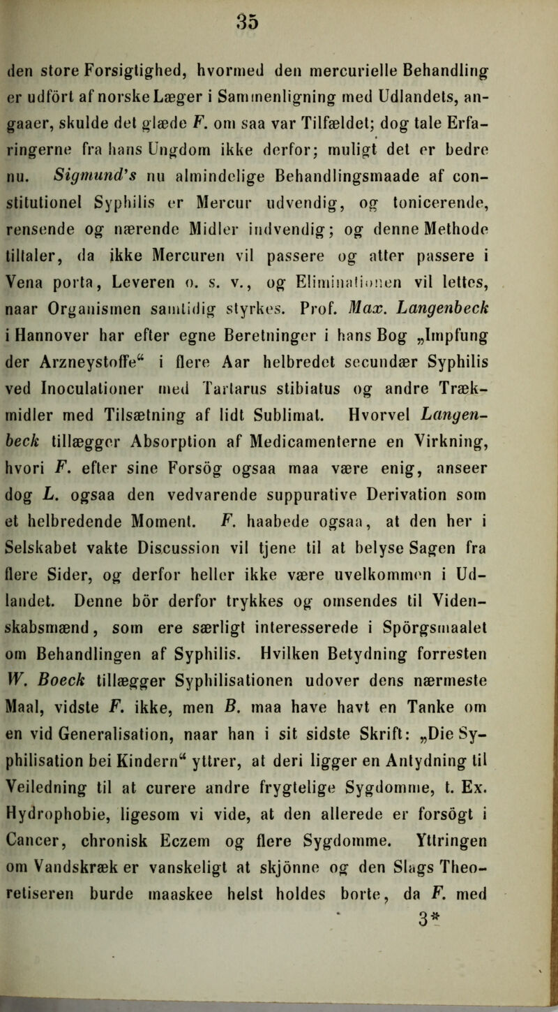 den store Forsigtighed, hvormed den mercurielle Behandling er udfort af norske Læger i Sammenligning med Udlandets, an- gaaer, skulde det glæde F. om saa var Tilfældet; dog tale Erfa- ringerne fra hans Ungdom ikke derfor; muligt det er bedre nu. Sigmund’s nu almindelige Behandlingsmaade af con- stitutionel Syphilis er Mercur udvendig, og tonicerende, rensende og nærende Midler indvendig; og denne Methode tiltaler, da ikke Mercuren vil passere og atter passere i Vena porta, Leveren o. s. v., og Eliminationen vil lettes, naar Organismen samtidig styrkes. Prof. Max. Langenbeck i Hannover har efter egne Beretninger i hans Bog „Impfung der ArzneystofFe44 i flere Aar helbredet secundær Syphilis ved Inoculationer med Tarlarus stibiatus og andre Træk- midler med Tilsætning af lidt Sublimat. Hvorvel Langen- beck tillægger Absorption af Medicamenterne en Virkning, hvori F. efter sine Forsog ogsaa maa være enig, anseer dog L. ogsaa den vedvarende suppurative Derivation som et helbredende Moment. F. haabede ogsaa, at den her i Selskabet vakte Discussion vil tjene til at belyse Sagen fra flere Sider, og derfor heller ikke være uvelkommen i Ud- landet. Denne bor derfor trykkes og omsendes til Viden- skabsmænd, som ere særligt interesserede i Sporgsmaalet om Behandlingen af Syphilis. Hvilken Betydning forresten W. Boeck tillægger Syphilisationen udover dens nærmeste Maal, vidste F. ikke, men B, maa have havt en Tanke om en vid Generalisation, naar han i sit sidste Skrift: „Die Sy- philisation bei Kindern44 yttrer, at deri ligger en Antydning til Veiledning til at curere andre frygtelige Sygdomme, t. Ex. Hydrophobie, ligesom vi vide, at den allerede er forsogt i Cancer, chronisk Eczem og flere Sygdomme. Yttringen omVandskræker vanskeligt at skjonne og den Slags Theo- retiseren burde maaskee helst holdes borte, da F. med 3*