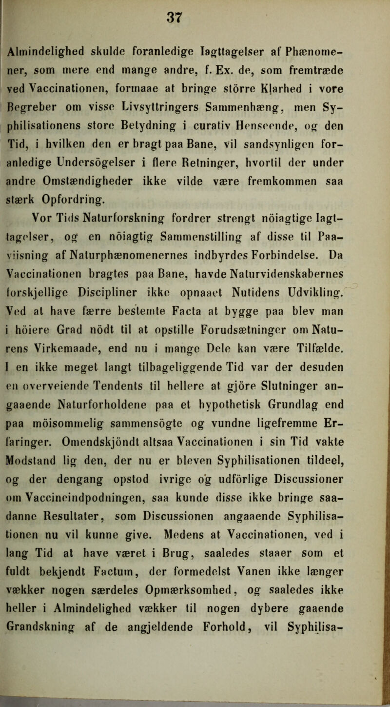 Almindelighed skulde foranledige Iagttagelser af Phænome- ner, som mere end mange andre, f. Ex. de, som fremtræde ved Vaccinationen, formaae at bringe storre Klarhed i vore Begreber om visse Livsyttringers Sammenhæng, men Sy- philisationens store Betydning i curativ Henseende, og den Tid, i hvilken den er bragt paa Bane, vil sandsynligen for- anledige Undersogelser i flere Retninger, hvortil der under andre Omstændigheder ikke vilde være fremkommen saa stærk Opfordring. Vor Tids Naturforskning fordrer strengt noiagtige Iagt- tagelser, og en noiagtig Sammenstilling af disse til Paa- viisning af Naturphænomenernes indbyrdes Forbindelse. Da Vaccinationen bragtes paa Bane, havde Naturvidenskabernes forskjellige Discipliner ikke opnaaet Nutidens Udvikling. Ved at have færre bestemte Facta at bygge paa blev man i hoiere Grad nodt til at opstille Forudsætninger om Natu- rens Virkemaade, end nu i mange Dele kan være Tilfælde. 1 en ikke meget langt tilbageliggende Tid var der desuden en overvejende Tendents til hellere at gjore Slutninger an- gaaende Naturforholdene paa et hypothetisk Grundlag end paa moisommelig sammensogte og vundne ligefremme Er- faringer. Omendskjondt altsaa Vaccinationen i sin Tid vakte Modstand lig den, der nu er bleven Syphilisationen tildeel, og der dengang opstod ivrige og udforlige Discussioner om Vaccineindpodningen, saa kunde disse ikke bringe saa- danne Resultater, som Discussionen angaaende Syphilisa- tionen nu vil kunne give. Medens at Vaccinationen, ved i lang Tid at have været i Brug, saaledes staaer som et fuldt bekjendt Factum, der formedelst Vanen ikke længer vækker nogen særdeles Opmærksomhed, og saaledes ikke heller i Almindelighed vækker til nogen dybere gaaende Grandskning af de angjeldende Forhold, vil Syphilisa-