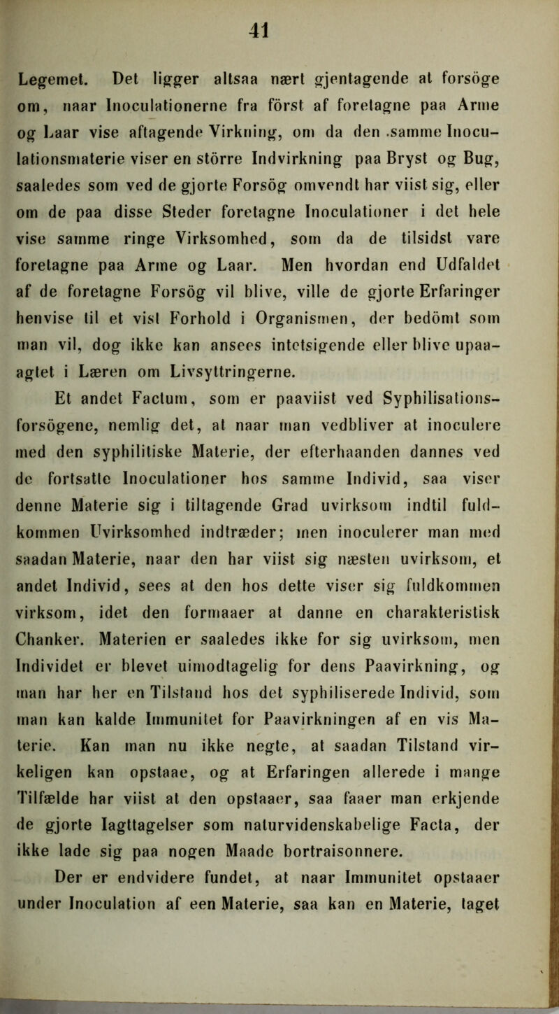 Legemet. Det ligger altsaa nært gjentagende at forsoge om, naar Inoculationerne fra forst af foretagne paa Arme og Laar vise aftagende Virkning, om da den .samme Inocu- lationsmaterie viser en storre Indvirkning paa Bryst og Bug, saaledes som ved de gjorte Forsog omvendt har viist sig, eller om de paa disse Steder foretagne Inoculationer i det hele vise samme ringe Virksomhed, som da de tilsidst vare foretagne paa Arme og Laar. Men hvordan end Udfaldet af de foretagne Forsog vil blive, ville de gjorte Erfaringer henvise til et vist Forhold i Organismen, der bedomt som man vil, dog ikke kan ansees intetsigende eller blive upaa- agtet i Læren om Livsyttringerne. Et andet Factum, som er paaviist ved Syphilisations— forsogene, nemlig det, at naar man vedbliver at inoculere med den syphilitiske Materie, der efterhaanden dannes ved dc fortsatte Inoculationer hos samme Individ, saa viser denne Materie sig i tiltagende Grad uvirksom indtil fuld- kommen Uvirksomhed indtræder; inen inoculerer man med saadan Materie, naar den har viist sig næsten uvirksom, et andet Individ, sees at den hos dette viser sig fuldkommen virksom, idet den formaaer at danne en charakteristisk Chanker. Materien er saaledes ikke for sig uvirksom, men Individet er blevet uimodtagelig for dens Paavirkning, og man har her en Tilstand hos det syphiliserede Individ, som man kan kalde Immunitet for Paavirkningen af en vis Ma- terie. Kan man nu ikke negte, at saadan Tilstand vir- keligen kan opstaae, og at Erfaringen allerede i mange Tilfælde har viist at den opstaaer, saa faaer man erkjende de gjorte Iagttagelser som naturvidenskabelige Facta, der ikke lade sig paa nogen Maade bortraisonnere. Der er endvidere fundet, at naar Immunitet opstaaer under Inoculation af een Materie, saa kan en Materie, taget