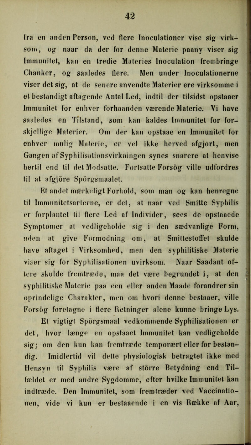 fra en anden Person, ved flere Inoculationer vise sig virk- som, og naar da der for denne Materie paany viser sig Immunitet, kan en tredie Materies Inocuiation frembringe Chanker, og saaledes flere. Men under Inoculationerne viser det sig, at de senere anvendte Materier ere virksomme i et bestandigt aftagende Antal Led, indtil der tilsidst opstaaer Immunitet for enhver forhaanderi værende Materie. Vi have saaledes en Tilstand, som kan kaldes Immunitet for for- skjellige Materier. Om der kan opstaae en Immunitet for enhver mulig Materie, er vel ikke herved afgjort, men Gangen af Syphilisalionsvirkningen synes snarere at henvise hertil end til det Modsatte. Fortsatte Forsog ville udfordres til at afgjore Sporgsmaalet. Et andet mærkeligt Forhold, som man og kan henregne til Immunitetsarterne, er det, at naar ved Smitte Syphilis er forplantet til flere Led af Individer, sees de opstaaede Symptomer at vedligeholde sig i den sædvanlige Form, uden at give Formodning om, at Smittestoffet skulde have aftaget i Virksomhed, men den syphilitiske Materie viser sig for Syphilisationen uvirksom. Naar Saadant of- tere skulde fremtræde, maa det være begrundet i, at den syphilitiske Materie paa een eller anden Maade forandrer sin oprindelige Charakter, men om hvori denne bestaaer, ville Forsog foretagne i flere Retninger alene kunne bringe Lys. Et vigtigt Sporgsmaal vedkommende Syphilisationen er det, hvor længe en opstaaet Immunitet kan vedligeholde sig; om den kun kan fremtræde temporært eller for bestan- dig. Imidlertid vil dette physiologisk betragtet ikke med Hensyn til Syphilis være af storre Betydning end Til- fældet er med andre Sygdomme, efter hvilke Immunitet kan indtræde. Den Immunitet, som fremtræder ved Vaccinatio- nen, vide vi kun er bestaaende i en vis Række af Aar,