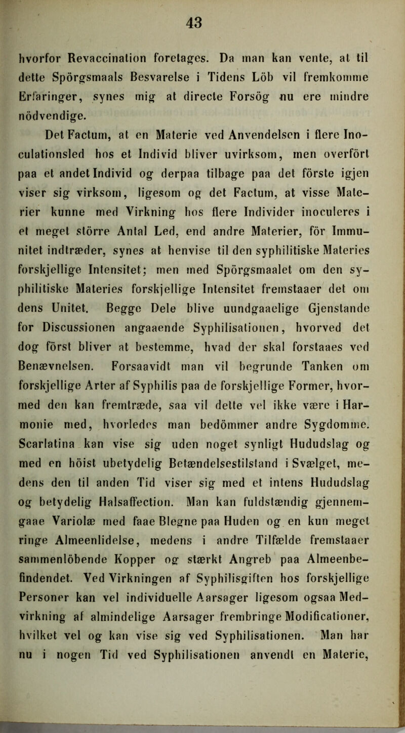 hvorfor Revaccination foretages. Da man kan vente, at til dette Sporgsmaals Besvarelse i Tidens Lob vil fremkomme Erfaringer, synes mig at directe Forsog nu ere mindre nodvendige. DetFactum, at en Materie ved Anvendelsen i flere Ino- culationsled hos et Individ bliver uvirksom, men overfort paa et andet Individ og derpaa tilbage paa det forste igjen viser sig virksom, ligesom og det Factum, at visse Mate- rier kunne med Virkning hos flere Individer inoculeres i et meget storre Antal Led, end andre Materier, for Immu- nitet indtræder, synes at henvise til den syphilitiske Materies forskjellige Intensitet; men med Sporgsmaalet om den sy- philitiske Materies forskjellige Intensitet fremstaaer det om dens Unitet. Begge Dele blive uundgaaelige Gjenstande for Discussionen angaaende Syphilisationen, hvorved det dog forst bliver at bestemme, hvad der skal forstaaes ved Benævnelsen. Forsaavidt man vil begrunde Tanken om forskjellige Arter af Syphilis paa de forskjellige Former, hvor- med den kan fremtræde, saa vil delte vel ikke være i Har- monie med, hvorledes man bedommer andre Sygdomme. Scarlatina kan vise sig uden noget synligt Hududslag og med en hoist ubetydelig Betændelsestilstand i Svælget, me- dens den til anden Tid viser sig med et intens Hududslag og betydelig Halsaffection. Man kan fuldstændig gjennem- gaae Variolæ med faae Blegne paa Huden og en kun meget ringe Almeenlidelse, medens i andre Tilfælde fremstaaer sammenlobende Kopper og stærkt Angreb paa Almeenbe- fmdendet. Ved Virkningen af Syphilisgiften hos forskjellige Personer kan vel individuelle Aarsager ligesom ogsaa Med- virkning af almindelige Aarsager frembringe Modifikationer, hvilket vel og kan vise sig ved Syphilisationen. Man har nu i nogen Tid ved Syphilisationen anvendt en Materie,