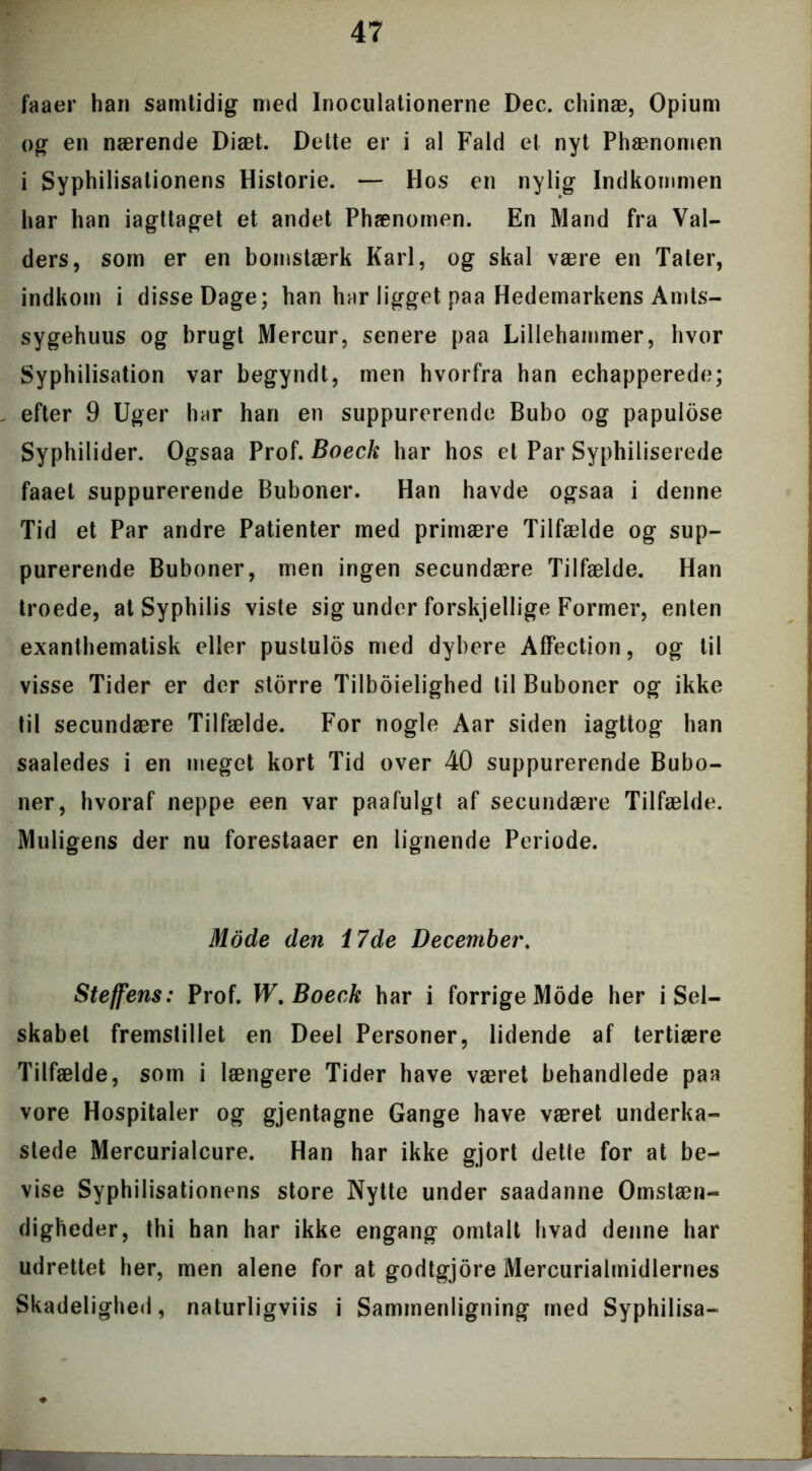 faaer han samtidig med Inoculationerne Dec. chinæ, Opium og en nærende Diæt. Dette er i al Fald et nyt Phænomen i Syphilisationens Historie. — Hos en nylig Indkommen har han iagttaget et andet Phænomen. En Mand fra Val- ders, som er en bomstærk Karl, og skal være en Tater, indkom i disse Dage; han har ligget paa Hedemarkens Amts- sygehuus og brugt Mercur, senere paa Lillehammer, hvor Syphilisation var begyndt, men hvorfra han echapperede; efter 9 Uger har han en suppurerende Bubo og papulose Syphilider. Ogsaa Prof. Boeck har hos et Par Syphiliserede faaet suppurerende Buboner. Han havde ogsaa i denne Tid et Par andre Patienter med primære Tilfælde og sup- purerende Buboner, men ingen secundære Tilfælde. Han troede, at Syphilis viste sig under forskjellige Former, enten exanthematisk eller pustulos med dybere Affection, og til visse Tider er der storre Tilboielighed til Buboner og ikke til secundære Tilfælde. For nogle Aar siden iagttog han saaledes i en meget kort Tid over 40 suppurerende Bubo- ner, hvoraf neppe een var paafulgt af secundære Tilfælde. Muligens der nu forestaaer en lignende Periode. Mode den 17de December. Steffens: Prof. W. Boeck har i forrige Mode her i Sel- skabet fremstillet en Deel Personer, lidende af tertiære Tilfælde, som i længere Tider have været behandlede paa vore Hospitaler og gjentagne Gange have været underka- stede Mercurialcure. Han har ikke gjort dette for at be- vise Syphilisationens store Nytte under saadanne Omstæn- digheder, thi han har ikke engang omtalt hvad denne har udrettet her, men alene for at godtgjore Mercurialmidlernes Skadelighed, naturligviis i Sammenligning med Syphilisa-