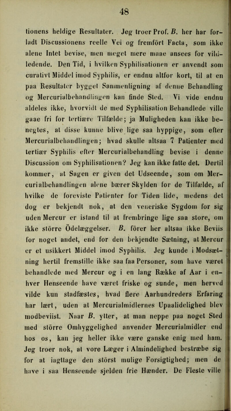 tionens heldige Resultater. Jeg troer Prof. B. her har for- ladt Discussionens reelle Vei og fremfort Facta, som ikke alene Intet bevise, men meget mere maae ansees for vild- ledende. Den Tid, i hvilken Syphilisationen er anvendt som curativt Middel imod Syphilis, er endnu altfor kort, til at en paa Resultater bygget Sammenligning af denne Behandling og Mercurialbeharidlingen kan finde Sted. Vi vide endnu aldeles ikke, hvorvidt de med Syphilisation Behandlede ville gaae fri for tertiære Tilfælde; ja Muligheden kan ikke be- negtes, at disse kunne blive lige saa hyppige, som efter Mercurialbeharidlingen; hvad skulle altsaa 7 Patienter med tertiær Syphilis efter Mercurialbehandling bevise i denne Discussion om Syphilisationen? Jeg kan ikke fatte det. Dertil kommer, at Sagen er given det Udseende, som om Mer- curialbehandlingen alene bærer Skylden for de Tilfælde, af hvilke de foreviste Patienter for Tiden lide, medens det dog er bekjendt nok, at den veneriske Sygdom for sig uden Mercur er istand til at frembringe lige saa store, om ikke storre Ødelæggelser. B. forer her altsaa ikke Beviis for noget andet, end for den bekjendte Sætning, at Mercur er et usikkert Middel imod Syphilis. Jeg kunde i Modsæt- ning hertil fremstille ikke saa faa Personer, som have været behandlede med Mercur og i en lang Række af Aar i en- hver Henseende have været friske og sunde, men herved vilde kun stadfæstes, hvad flere Aarhundreders Erfaring har lært, uden at Mercurialmidlernes Upaalidelighed blev modbeviist. Naar B. ytter, at man neppe paa noget Sted med storre Omhyggelighed anvender Mercurialmidler end hos os, kan jeg heller ikke være ganske enig med ham. Jeg troer nok, at vore Læger i Almindelighed bestræbe sig for at iagttage den storst mulige Forsigtighed; men de have i saa Henseende sjelden frie Hænder. De Fleste ville