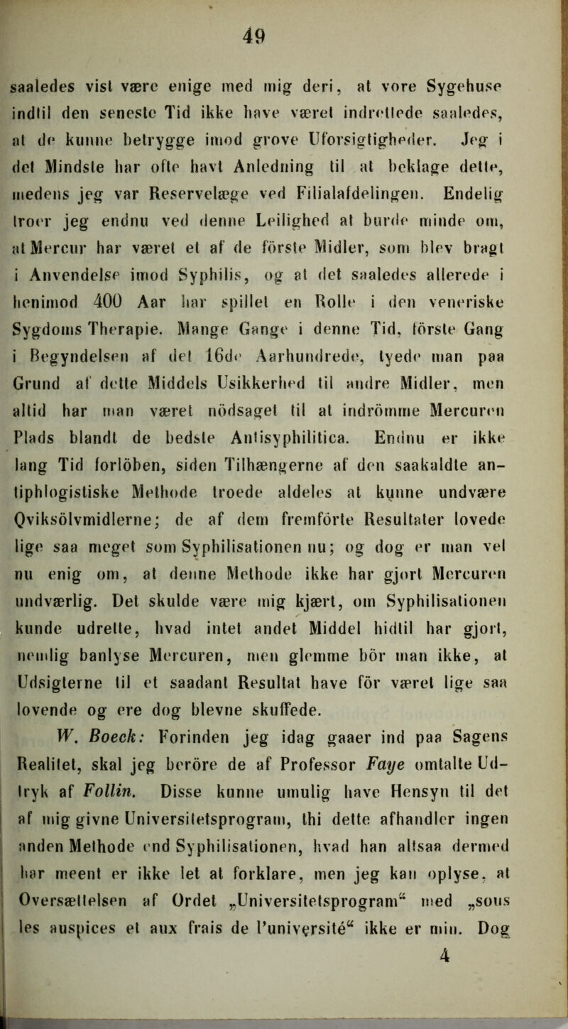 saaledes vist være enige med mig deri, at vore Sygehuse indlil den seneste Tid ikke have været indretlede saaledes, al de kunne betrygge imod grove Uforsigtigheder. Jeg i det Mindste har ofte havt Anledning til at beklage dette, medens jeg var Reservelæge ved Filialafdelingen. Endelig Iroer jeg endnu ved denne Leilighed at burde minde om, atMercur har været et af de fbrste Midler, som blev bragt i Anvendelse imod Syphilis, og at det saaledes allerede i henimod 400 Aar har spillet en Rolle i den veneriske Sygdoms Therapie. Mange Gange i denne Tid, torste Gang i Begyndelsen af det 16de Aarhundrede, tyede man paa Grund af dette Middels Usikkerhed til andre Midler, men altid har man været nodsaget til at indromme Mercuren Plads blandt de bedste Antisyphilitica. Endnu er ikke lang Tid forloben, siden Tilhængerne af den saakaldte an- tiphlogistiske Methode troede aldeles at kunne undvære Qviksolvmidlerne; de af dem fremforte Resultater lovede lige saa meget som Syphilisationen nu; og dog er man vel nu enig om, at denne Methode ikke har gjort Mercuren undværlig. Det skulde være mig kjært, om Syphilisationen kunde udrette, hvad intet andet Middel hidtil har gjort, nemlig banlyse Mercuren, men glemme bor man ikke, at Udsigterne til et saadant Resultat have for været lige saa lovende og ere dog bievne skuffede. W. Boeck: Forinden jeg idag gaaer ind paa Sagens Realilet, skal jeg berore de af Professor Faye omtalte Ud- tryk af Follin. Disse kunne umulig have Hensyn til det af mig givne Universitetsprogram, thi dette afhandler ingen anden Methode end Syphilisationen, hvad han alfsaa dermed har meent er ikke let at forklare, men jeg kan oplyse, at Oversættelsen af Ordet „Universitetsprogram^ med „sous les auspices et aux frais de Puniv^rsité“ ikke er min. Dog 4