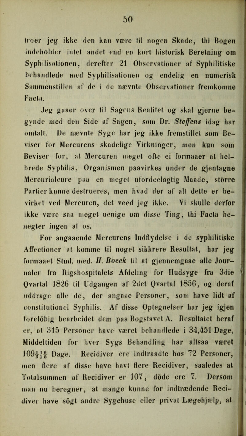 troer jeg ikke den kan være til nogen Skade, thi Bogen indeholder intet andet end en kort historisk Beretning om Syphilisationen, derefter 21 Observationer af Syphilitiske behandlede med Syphilisationen og endelig en numerisk Sammenstillen af de i de nævnte Observationer fremkomne Facta. Jeg gaaer over til Sagens Realitet og skal gjerne be- gynde med den Side af Sagen, som Dr. Stejfens idag har omtalt. De nævnte Syge har jeg ikke fremstillet som Be- viser for Mercurens skadelige Virkninger, men kun som Beviser for, at Mercuren meget ofte ei formaaer at hel- brede Syphilis, Organismen paavirkes under de gjentagne Mercurialcure paa en meget ufordeelagtig Maade, storre Partier kunne destrueres, men hvad der af alt dette er be- virket ved Mercuren, det veed jeg ikke. Vi skulle derfor ikke være saa meget uenige om disse Ting, thi Facta be- negter ingen af os. For angaaende Mercurens Indflydelse i de syphilitiske Affectioner at komme til noget sikkrere Resultat, har jeg formaaet Stud. med. H. Boeck til at gjennemgaae alle Jour- naler fra Rigshospitalets Afdeling for Hudsyge fra 3die Ovartal 1826 til Udgangen af 2det Qvartal 1856, og deraf uddrage alle de, der angaae Personer, som have lidt af constitutionel Syphilis. Af disse Optegnelser har jeg igjen forelobig bearbejdet dem paa Bogstavet A. Resultatet heraf er, at 315 Personer have været behandlede i 34,451 Dage, Middeltiden for hver Sygs Behandling har altsaa været mn Dage. Recidiver ere indtraadte hos 72 Personer, men flere af disse have havt flere Recidiver, saaledes at Totalsummen af Recidiver er 107, dode ere 7. Dersom man nu beregner, at mange kunne for indtrædende Reci- diver have sogt andre Sygehuse eller privat Lægehjælp, at