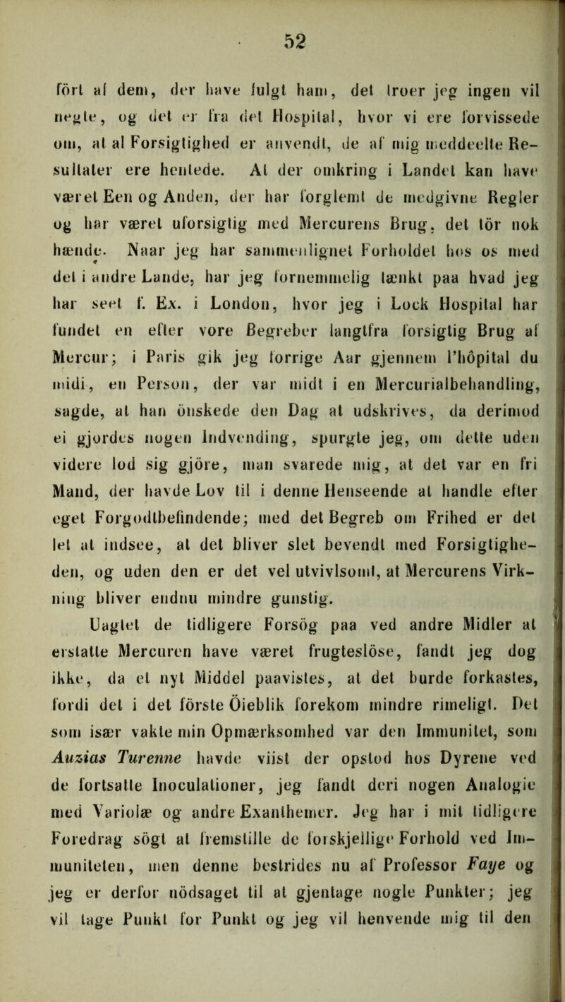 fort al den), der have lulgt ham, det Iroer jeg ingen vil negle, og det er fra del Hospital, hvor vi ere forvissede om, at al Forsigtighed er anvendt, de af mig meddeelte Re- sultater ere henlede. At der omkring i Landet kan have været Een og Anden, der har forglemt de medgivne Regler og har været uforsigtig med Mercurens Brug, det tor nok hænde. Naar jeg har sammenlignet Forholdet hos os med del i andre Lande, har jeg fornemmelig lænki paa hvad jeg har seet f. Ex. i London, hvor jeg i Lock Hospital har fundet en efter vore Begreber langtfra forsigtig Brug af Mercur; i Paris gik jeg forrige Aar gjennem Phopital du midi, en Person, der var midt i en Mercurialbehandling, sagde, at han onskede den Dag at udskrives, da derimod ei gjordes nogen Indvending, spurgte jeg, om dette uden videre lod sig gjore, man svarede mig, at det var en fri Mand, der havde Lov til i denne Henseende al handle efter eget Forgodtbefindende; med det Begreb om Frihed er det let at itidsee, at det bliver slet bevendt med Forsigtighe- den, og uden den er det vel utvivlsoml, at Mercurens Virk- ning bliver endnu mindre gunstig. Uagtet de tidligere Forsog paa ved andre Midler at erstatte Mercuren have været frugteslose, fandt jeg dog ikke, da et nyt Middel paavistes, at det burde forkastes, fordi del i det forste Oieblik forekom mindre rimeligt. Det som især vakte min Opmærksomhed var den Immunitet, som Auzias Turenne havde viist der opstod hos Dyrene ved de fortsatte Inoculationer, jeg fandt deri nogen Analogie med Varioiæ og andre Exanthemer. Jeg har i mit tidligere Foredrag sogt at fremstille de forskjellige Forhold ved Im- muniteten, men denne bestrides nu af Professor Faye og jeg er derfor nodsaget til at gjentage nogle Punkter; jeg vil tage Punkt for Punkt og jeg vil henvende mig til den