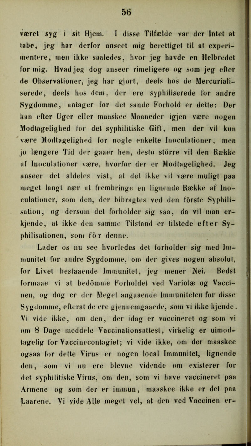 været syg i sit Hjem. I disse Tilfælde var der Intet at tabe, jeg har derfor anseet mig berettiget til at experi- mentere, men ikke saaledes, hvor jeg havde en Helbredet for mig. Hvad jeg dog anseer rimeligere og som jeg efter de Observationer, jeg har gjort, deels hos de Mercuriali- serede, deels hos dem, der ere syphiliserede for andre Sygdomme, antager for det sande Forhold er dette: Der kan efter Uger eller maaskee Maaneder igjen være nogen Modtagelighed for det syphilitiske Gift, men der vil kun være Modtageliglied for nogle enkelte Inoculationer, men jo længere Tid der gaaer hen, desto storre vil den Række af Inoculationer være, hvorfor der er Modtagelighed. Jeg anseer det aldeles vist, at det ikke vil være muligt paa meget langt nær at frembringe en lignende Række af Ino- culationer, som den, der bibragtes ved den forste Syphili- sation, og dersom det forholder sig saa, da vil man er- kjende, at ikke den samme Tilstand er tilstede efter Sy- philisationen, som for denne. Lader os nu see hvorledes det forholder sig med Im- munitet for andre Sygdomme, om der gives nogen absolut, for Livet bestaaende Immunitet, jeg mener Nei. Bedst formane vi at bedømme Forholdet ved Variolæ og Vacci- nen, og dog er der Meget angaaende Immuniteten for disse Sygdomme, efterat de ere gjennemgaaede, som vi ikke kjende. Vi vide ikke, om den, der idag er vaccineret og som vi om 8 Dage meddele Vaccinationsattest, virkelig er uimod- tagelig for Vaccinecontagiet; vi vide ikke, om der maaskee ogsaa for dette Virus er nogen local Immunitet, lignende den, som vi nu ere bievne vidende om existerer for det syphilitiske Virus, om den, som vi have vaccineret paa Armene og som der er immun, maaskee ikke er del paa Laarene. Vi yide Alle meget vel, at den ved Vaccinen er-