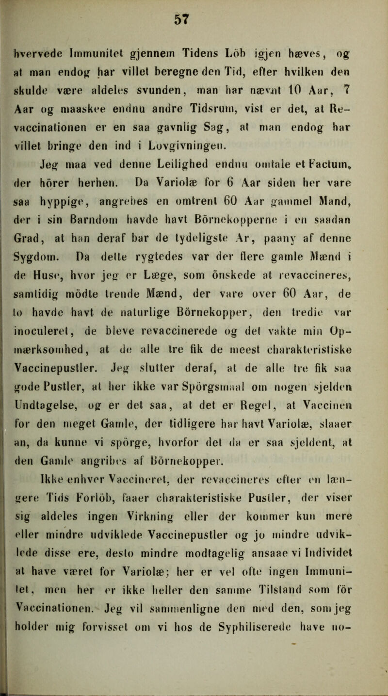 hvervede Immunitet gjennem Tidens Lob igjen hæves, og at man endog har villet beregne den Tid, efter hvilken den skulde være aldeles svunden, man har nævnt 10 Aar, 7 Aar og maaskee endnu andre Tidsrum, vist er det, at Re- vaccinationen er en saa gavnlig Sag, at man endog har villet bringe den ind i Lovgivningen. Jeg maa ved denne Leilighed endnu omtale et Factum* der horer herhen. Da Variolæ for 6 Aar siden her vare saa hyppige, angrebes en omtrent 60 Aar gammel Mand, der i sin Barndom havde havt Børnekopperne i en saadan Grad, at han deraf bar de tydeligste Ar, paany af denne Sygdom. Da delte rygtedes var der flere gamle Mænd i de Huse, hvor jeg er Læge, som duskede at revaccineres, samtidig modte Irende Mænd, der vare over 60 Aar, de lo havde havt de naturlige Børnekopper, den tredie var inoculeret, de bleve revaccinerede og det vakte min Op- mærksomhed, at de alle tre fik de meest charakteristiske Vaccinepustler. Jeg slutter deraf, at de alle tre fik saa ! gode Pustler, at her ikke var Sporgsmaal om nogen sjelden Undtagelse, og er det saa, at det er Regel, at Vaccinen for den meget Gamle, der tidligere har havt Variolæ, slaaer an, da kunne vi sporge, hvorfor det da er saa sjeldent, at den Gamle angribes af Børnekopper. Ikke enhver Vaccineret, der revaccineres efter en læn- gere Tids Forlob, faaer charakteristiske Pustler, der viser sig aldeles ingen Virkning eller der kommer kun mere eller mindre udviklede Vaccinepustler og jo mindre udvik- lede disse ere, desto mindre modtagelig ansaae vi Individet at have været for Variolæ; her er vel ofte ingen Immuni- tet, men her er ikke heller den samme Tilstand som for - Vaccinationen. Jeg vil sammenligne den med den, som jeg holder mig forvisset om vi hos de Syphiliserede have no- —* ^