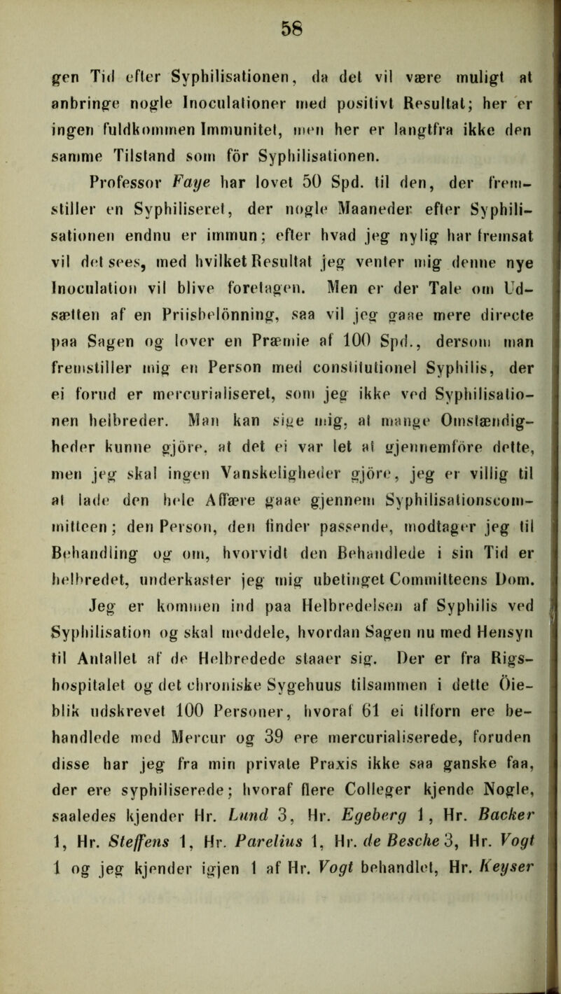 gen Tid efter Syphilisationen, da det vil være muligt at anbringe nogle Inoculationer med positivt Resultat; her er ingen fuldkommen Immunitet, men her er langtfra ikke den samme Tilstand som for Syphilisationen. Professor Faye har lovet 50 Spd. til den, der frem- stiller en Syphiliseret, der nogle Maaneder efter Syphili- sationen endnu er immun; efter hvad jeg nylig har fremsat vil det sees, med hvilket Resultat jeg venter mig denne nye Inoculation vil blive foretagen. Men er der Tale om Ud- sætten af en Priisbelonning, saa vil jeg gaae mere directe paa Sagen og lover en Præmie af 100 Spd., dersom man fremstiller mig en Person med constitutionel Syphilis, der ei forud er mercurialiseret, som jeg ikke ved Syphilisatio- nen helbreder. Man kan si^e mig. al mange Omstændig- heder kunne gjore, at det ei var let al gjennemfore dette, men jeg skal ingen Vanskeligheder gjore, jeg er villig til at lade den hele Affære gaae gjennem Syphilisationseom- mitteen; den Person, den finder passende, modtager jeg til Behandling og om, hvorvidt den Behandlede i sin Tid er helbredet, underkaster jeg mig ubetinget Committeens Dom. Jeg er kommen ind paa Helbredelsen af Syphilis ved Syphilisation og skal meddele, hvordan Sagen nu med Hensyn til Antallet af de Helbredede staaer sig. Der er fra Rigs- hospitalet og det chroniske Svgehuus tilsammen i dette Oie- blik udskrevet 100 Personer, hvoraf 61 ei tilforn ere be- handlede med Mercur og 39 ere mercurialiserede, foruden disse har jeg fra min private Praxis ikke saa ganske faa, der ere syphiliserede; hvoraf flere Colleger kjende Nogle, saaledes kjender Hr. Lund 3, Hr. Egeberg i , Hr. Backer 1, Hr. Steffens 1, Hr. Parelius 1, Hr. de Besche 3, Hr. Vogt 1 og jeg kjender igjen 1 af Hr. Vogt behandlet, Hr. Iieyser