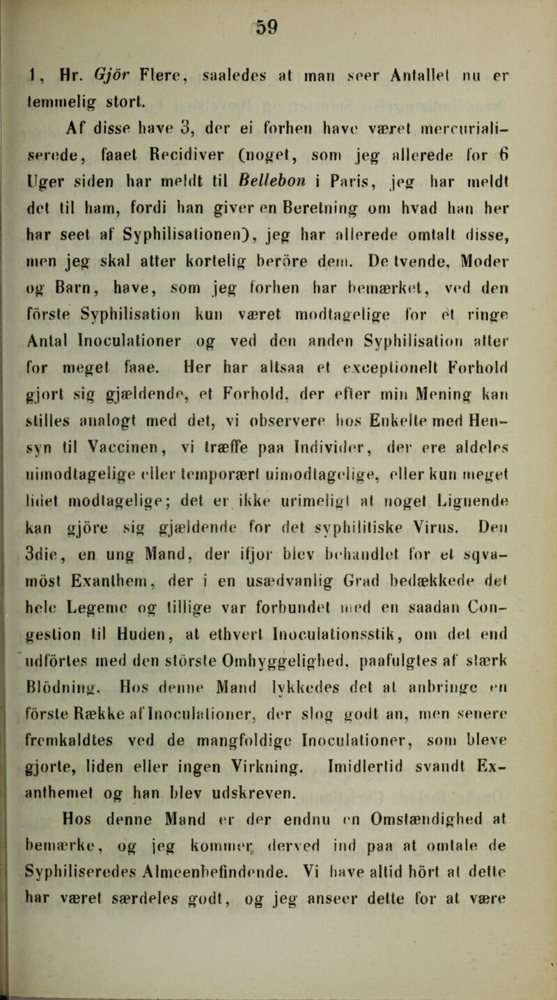 1, Hr. Gjor Flere, saaledes at rnan seer Antallet nu er temmelig stort. Af disse have 3, der ei forhen have været mercuriali- serede, faaet Recidiver (noget, som jeg allerede for 6 Uger siden har meldt til Bellebon i Paris, jeg har meldt det til ham, fordi han giver en Beretning om hvad han her har seet af Syphilisationen), jeg har allerede omtalt disse, men jeg skal atter kortelig berore dem. De tvende, Moder og Barn, have, som jeg forhen har bemærket, ved den fdrste Syphilisation kun været modtagelige for et ringe Antal Inoculationer og ved den anden Syphilisation atter for meget faae. Her har altsaa et exceptionelt Forhold gjort sig gjældende, et Forhold, der efter min Mening kan stilles analogt med det, vi observere hos Enkelte med Hen- syn til Vaccinen, vi træffe paa Individer, der ere aldeles uimodtagelige eller temporær! uimodtagelige, eller kun meget lidet modtagelige; det er ikke urimeligt at noget Lignende kan gjore sig gjældende for det syphilitiske Virus. Den 3die, en ung Mand, der ifjor blev behandlet for et sqva- rnost Exanthem, der i en usaulvanlig Grad bedækkede det hele Legeme og tillige var forbundet med en saadan Con- gestion til Huden, at ethvert Inoculationsstik, om det end udfortes med den største Omhyggelighed, paafulgtes af stærk Blødning. Hos denne Mand lykkedes det at anbringe en forste Række aflnoculalioner, der slog godt an, mensenere fremkaldtes ved de mangfoldige Inoculationer, som bleve gjorte, liden eller ingen Virkning. Imidlertid svandt Ex- anthemet og han blev udskreven. Hos denne Mand er der endnu en Omstændighed at bemærke, og jeg kommer derved ind paa at omtale de Syphiliseredes Almeenbefindende. Vi have altid hort at dette har været særdeles godt, og jeg anseer dette for at være