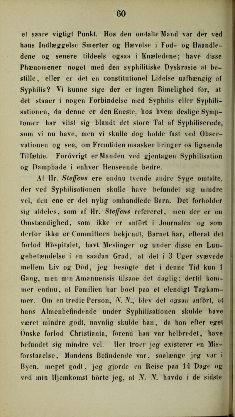 et saare vigtigt Punkt. Hos den omtalte Mand var der ved hans Indlæggelse Smerter og Hævelse i Fod- og Haandle- dene og senere tildeels ogsaa i Knæledene; have disse Phænornener noget med den syphilitiske Dyskrasie at be- stille ? eller er det en constitutionel Lidelse uafhængig af Syphilis? Vi kunne sige der er ingen Rimelighed for, at det staaer i nogen Forbindelse med Syphilis eller Syphili- sationen, da denne er den Eneste, hos hvem deslige Symp- tomer har viist sig blandt det store Tal af Syphiliserede, som vi nu have, men vi skulle dog holde fast ved Obser- vationen og see, om Fremtiden maaskee bringer os lignende Tilfælde. F'orovrigt er Manden ved gjentagen Syphilisation og Dampbade i enhver Henseende bedre. Af Hr. Stejfens ere endnu tvende andre Syge omtalte, der ved Syphilisationen skulle have befundet sig mindre vel, den ene er det nylig omhandlede Barn. Det forholder sig aldeles, som af Hr. Steffetis refereret, men der er en Omstændighed, som ikke er anfort i Journalen og som derfor ikke er Committeen bekjendt, Barnet har, efterat det forlod Hospitalet, havt Mesiinger og under disse en Lun- gebetændelse i en saadan Grad, al det i 3 Uger svævede mellem Liv og Dhd, jeg besogte det i denne Tid kun 1 Gang, men min Amanuensis tilsaae det daglig : dertil kom- mer endnu, at Familien har boet paa et elendigt Tagkam- mer. Om en tredie Person, N. JV., blev det ogsaa anfort, at hans Almenbefindende under Syphilisationen skulde have været mindre godt, navnlig skulde han, da han efter eget Onske forlod Christiania, forend han var helbredet, have befundet sig mindre vel. Her troer jeg existerer en Mis- forstaaelse, Mandens Befindende var, saalænge jeg var i Byen, meget godt, jeg gjorde en Reise paa 14 Dage og ved min Hjemkomst horte jeg, at JV. JV. havde i de sidste