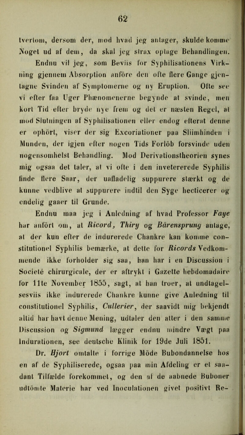 t ver lom, dersom der, mod hvad jeg antager, skulde komme Noget ud af dem, da skal jeg strax optage Behandlingen. Endnu vil jeg, som Beviis for Syphilisationens Virk- ning gjennem Absorption anfore den ofte flere Gange gjen- tagne Svinden af Symptomerne og ny Eruption. Ofte see vi efter faa Uger Phænomenerne begynde at svinde, men kort Tid efter bryde nye frem og det er næsten Regel, at mod Slutningen af Syphilisationen eller endog efterat denne er ophort, viser der sig Excoriationer paa Sliimhinden i Munden, der igjen efter nogen Tids Forlob forsvinde uden nogensomhelst Behandling. Mod Derivationstheorien synes mig ogsaa det taler, at vi ofte i den invetererede Syphilis linde tiere Saar, der uafladelig suppurere stærkt og de kunne vedblive at suppurere indtil den Syge hecticerer og endelig gaaer til Grunde. Endnu maa jeg i Anledning af hvad Professor Faye har anforl om, at Ricord, Thiry og Bårensprung antage, at der kun efter de indurerede Chankre kan komme con- stitutionel Syphilis bemærke, at dette for Ricords Vedkom- mende ikke forholder sig saa, han har i en Discussion i Societé chirurgicale, der er aftrykt i Gazette hebdomadaire for ilte November 1855, sagt, at han troer, at undtagel- sesvis ikke indurerede Chankre kunne give Anledning til constitutionel Syphilis, Cullerier, der saavidt mig bekjendt aitid har havt denne Mening, udtaler den atter i den samme Discussion og Sigmund lægger endnu mindre Vægt paa Indurationen, see deutsche Klinik for 19de Juli 1851. Dr. Hjort omtalte i forrige Mode Bubondannelse hos en af de Syphiliserede, ogsaa paa min Afdeling er et saa- dant Tilfælde forekommet, og den af de aabnede Buboner udtomte Materie har ved Inoculationen givet positivt Re-