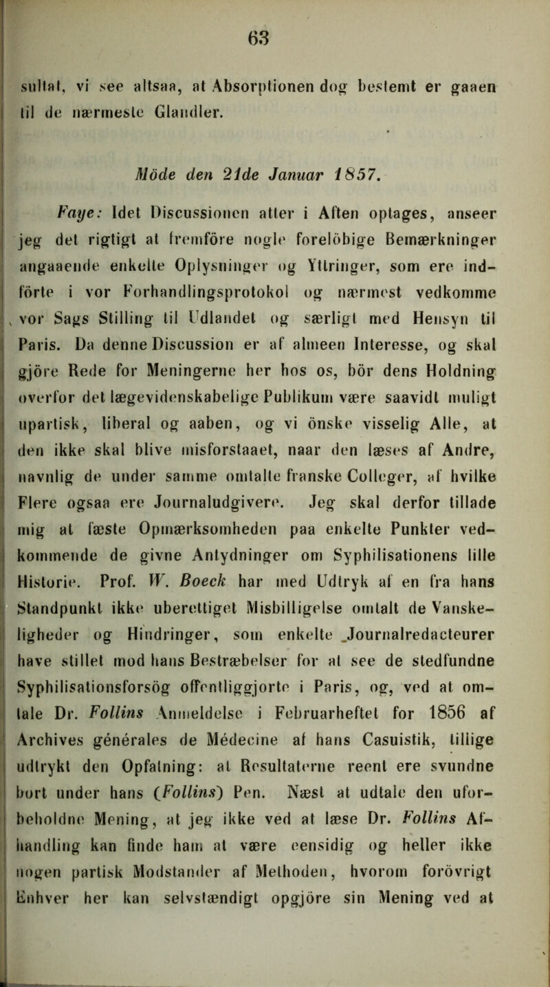 sulfat, vi see altsaa, at Absorptionen dog bestemt er gaaen til de nærmeste Glandler. Mode den 21de Januar 1857. Faye: Idet Discussionen atter i Aften optages, anseer jeg det rigtigt at fremfore nogle forelbbige Bemærkninger angaaende enkelte Oplysninger og Yttringer, som ere ind- forte i vor Forhandlingsprotokol og nærmest vedkomme vor Sags Stilling til Udlandet og særligt med Hensyn til Paris. Da denne Discussion er af almeen Interesse, og skal gjore Rede for Meningerne her hos os, bor dens Holdning overfor det lægevidenskabelige Publikum være saavidl muligt upartisk, liberal og aaben, og vi onske visselig Alle, at den ikke skal blive misforstaaet, naar den læses af Andre, navnlig de under samme omtalte franske Colleger, af hvilke Flere ogsaa ere Journaludgivere. Jeg skal derfor tillade mig at fæste Opmærksomheden paa enkelte Punkter ved- kommende de givne Antydninger om Syphilisationens lille Historie. Prof. W. Boeck har med Udtryk af en fra hans Standpunkt ikke uberettiget Misbilligelse omtalt de Vanske- ligheder og Hindringer, som enkelte Jtournalredacteurer have stillet mod hans Bestræbelser for al see de stedfundne Syphilisationsforsog offentliggjorte i Paris, og, ved at om- tale Dr. Follins Anmeldelse i Februarheftet for 1856 af Archives générales de Médeeine af hans Casuistik, tiliige udtrykt den Opfatning: at Resultaterne reent ere svundne bort under hans (Follins) Pen. Næst at udtale den ufor- beholdne Mening, at jeg ikke ved at læse Dr. Follins Af- handling kan finde ham at være eensidig og heller ikke nogen partisk Modstander af Melhoden, hvorom forovrigt Enhver her kan selvstændigt opgjore sin Mening ved at