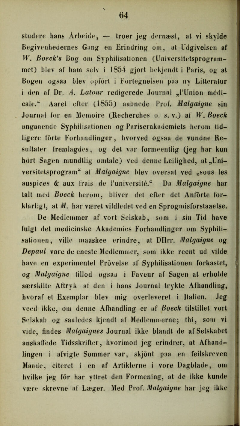 studere hans Arbeide, — troer jeg dernæst, at vi skylde Begivenhedernes Gang en Erindring om, at Udgivelsen af W. Boeck’s Bog om Syphilisationen (Universitetsprogram- met) blev af ham selv i 1854 gjort bekjendt i Paris, og at Bogen ogsaa blev opfort i Fortegnelsen paa ny Litteratur i den af Dr. A. Latour redigerede Journal „l’Union médi- cale.44 Aarel efter (1855) aabnede Prof. Malgaigne sin Journal for en Memoire (Recherches o. s. v.) af W. Boeck angaaende Syphilisationen og Pariserakademiets herom tid- ligere forte Forhandlinger , hvorved ogsaa de vundne Re- sultater frernlagdes, og det var formeentlig (jeg har kun hort Sagen mundtlig omtale} ved denne Leilighed, at „Uni- versitetsprogram44 al Malgaiyne blev oversat ved „sous les auspices & aux Irais de l’université.44 Da Malgaigne har talt med Boeck herom, bliver det efter det Anforte for- klarligt, at M. har været vildledet ved en Sprogmisforstaaelse. De Medlemmer af vort Selskab, som i sin Tid have fulgt det medicinske Akademies Forhandlinger om Syphili- sationen, ville maaskee erindre, at DHrr. Malgaigne og Depaul vare de eneste Medlemmer, som ikke reent ud vilde have en experimentel Provelse af Syphilisationen forkastet, og Malgaigne tillod ogsaa i Faveur af Sagen at erholde særskilte Aftryk al den i hans Journal trykte Afhandling, hvoraf et Exemplar blev inig overleveret i Italien. Jeg veed ikke, om denne Afhandling er af Boeck tilstillet vort Selskab og saaledes kjendt af Medlemmerne; thi, som vi vide, findes Malgaignes Journal ikke blandt de af Selskabet anskaffede Tidsskrifter, hvorimod jeg erindrer, at Afhand- lingen i afvigte Sommer var, skjont paa en feilskreven Maade, citeret i en af Artiklerne i vore Dagblade, om hvilke jeg for har yttret den Formening, at de ikke kunde være skrevne af Læger. Med Prof. Malgaigne har jeg ikke