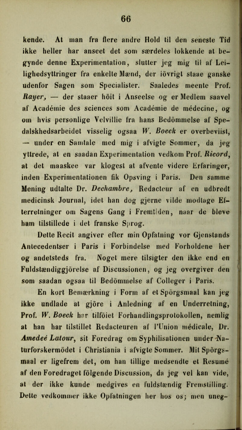 kende. At man fra flere andre Hold til den seneste Tid ikke heller har anseet det som særdeles lokkende at be- gynde denne Experimentation, slutter jeg mig til af Lei- lighedsyttringer fra enkelte Mænd, der iovrigt staae ganske udenfor Sagen som Specialister. Saaledes meente Prof. Ray er, — der staaer hoit i Anseelse og er Medlem saavel af Académie des Sciences som Académie de médecine, og om hvis personlige Velvillie fra hans Bedommelse af Spe- dalskhedsarbeidet visselig ogsaa W. Boeck er overbeviist, — under en Samtale med mig i afvigte Sommer, da jeg yttrede, at en saadan Experimentation vedkom Prof. Ricord, at det maaskee var klogest at afvente videre Erfaringer, inden Experimentationen fik Opsving i Paris. Den samme Mening udtalte Dr. Dechambre, Redacteur af en udbredt medicinsk Journal, idet han dog gjerne vilde modtage Ef- terretninger om Sagens Gang i Fremtiden, naar de bleve ham tilstillede i det franske Sprog. Dette Recit angiver efter min Opfatning vor Gjenstands Antecedentser i Paris i Forbindelse med Forholdene her og andetsteds fra. Noget mere tilsigter den ikke end en Fuldstændiggjorelse af Discussionen, og jeg overgiver den som saadan ogsaa til Bedommelse af Colleger i Paris. En kort Bemærkning i Form af et Sporgsmaal kan jeg ikke undlade at gjore i Anledning af en Underretning, Prof. W. Boeck har tilfoiet Forhandlingsprotokollen, nemlig at han har tilstillet Redacteuren af PUnion médicale, Dr. Amedeé Latour, sit Foredrag om Syphilisationen under Na- turforskermodet i Christiania i afvigte Sommer. Mit Sporgs- maal er ligefrem det, om han tillige medsendte et Resumé af den Foredraget folgende Discussion, da jeg vel kan vide, at der ikke kunde medgives en fuldstændig Fremstilling. Dette vedkommer ikke Opfatningen her hos os; men uneg-