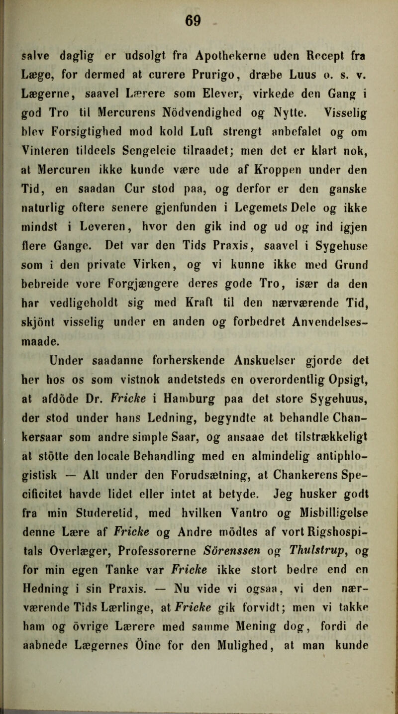 salve daglig er udsolgt fra Apothekerne uden Recept fra Læge, for dermed at curere Prurigo, dræbe Luus o. s. v. Lægerne, saavel Lærere som Elever, virkede den Gang i god Tro til Mercurens Nodvendighed og Nytte. Visselig blev Forsigtighed mod kold Luft strengt anbefalet og om Vinteren tildeels Sengeleie tilraadet; men det er klart nok, at Mercuren ikke kunde være ude af Kroppen under den Tid, en saadan Cur stod paa, og derfor er den ganske naturlig oftere senere gjenfunden i Legemets Dele og ikke mindst i Leveren, hvor den gik ind og ud og ind igjen flere Gange. Det var den Tids Praxis, saavel i Sygehuse som i den private Virken, og vi kunne ikke med Grund bebreide vore Forgjængere deres gode Tro, især da den har vedligeholdt sig med Kraft til den nærværende Tid, skjont visselig under en anden og forbedret Anvendelses- maade. Under saadanne forherskende Anskuelser gjorde det her hos os som vistnok andetsteds en overordentlig Opsigt, at afdode Dr. Fricke i Hamburg paa det store Sygehuus, der stod under hans Ledning, begyndte at behandle Chan- kersaar som andre simple Saar, og ansaae det tilstrækkeligt at stotte den locale Behandling med en almindelig antiphlo- gislisk — Alt under den Forudsætning, at Chankerens Spe- cificitet havde lidet eller intet at betyde. Jeg husker godt fra min Studeretid, med hvilken Vantro og Misbilligelse denne Lære af Fricke og Andre modtes af vort Rigshospi- tals Overlæger, Professorerne Sorenssen og Thulstrup, og for min egen Tanke var Fricke ikke stort bedre end en Hedning i sin Praxis. — Nu vide vi ogsaa, vi den nær- værende Tids Lærlinge, at Fricke gik forvidt; men vi takke ham og ovrige Lærere med samme Mening dog, fordi de aabnede Lægernes Oine for den Mulighed, at man kunde