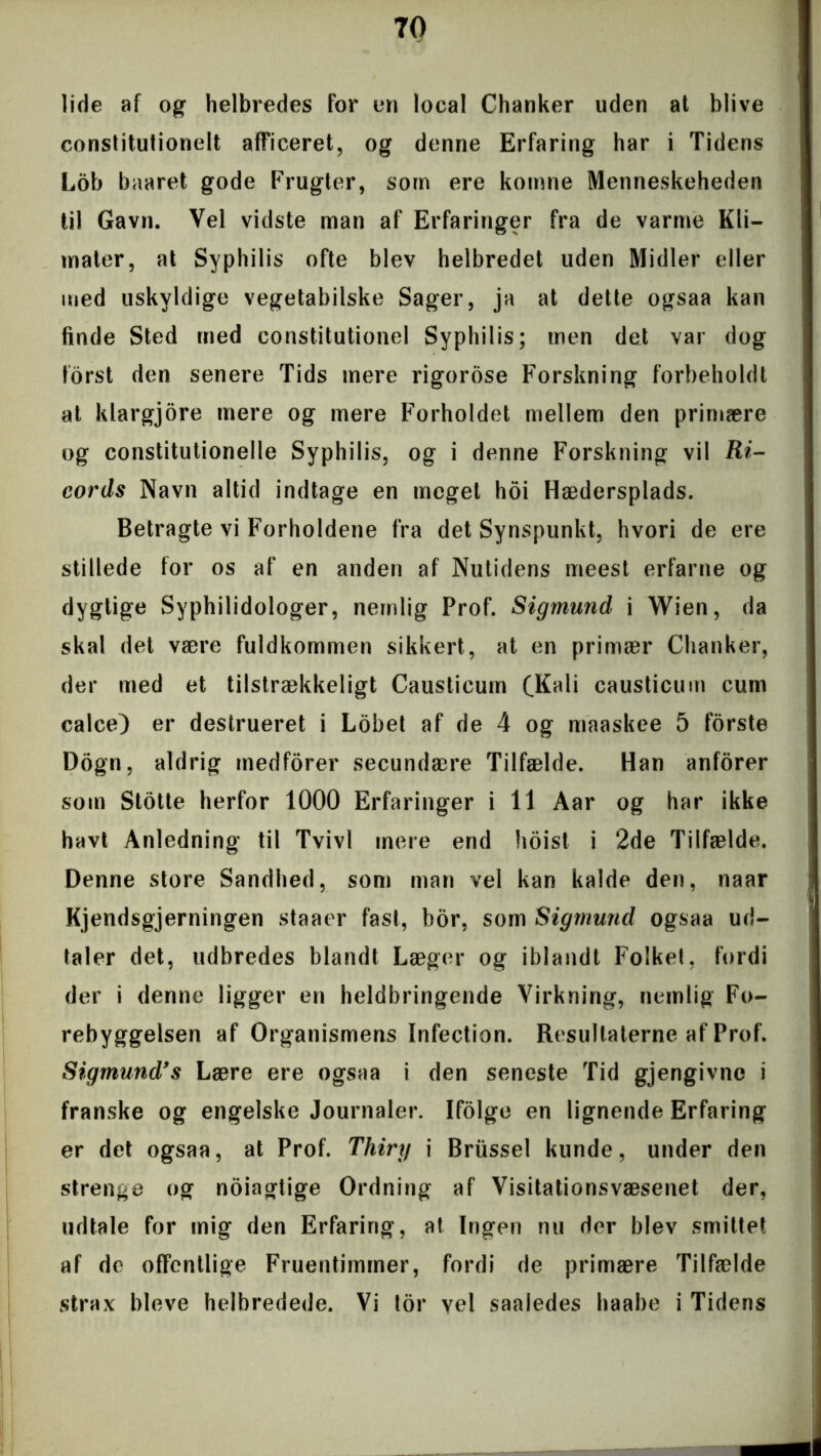 lide af og helbredes for un local Chanker uden at blive constitutiorielt afficeret, og denne Erfaring har i Tidens Lob baaret gode Frugter, som ere komne Menneskeheden til Gavn. Vel vidste man af Erfaringer fra de varme Kli— mater, at Syphilis ofte blev helbredet uden Midler eller med uskyldige vegetabilske Sager, ja at dette ogsaa kan finde Sted med constitutionel Syphilis; men det var dog forst den senere Tids mere rigorose Forskning forbeholdt at klargjore mere og mere Forholdet mellem den primære og constitutionelle Syphilis, og i denne Forskning vil Ri- cords Navn altid indtage en meget hoi Hædersplads. Betragte vi Forholdene fra det Synspunkt, hvori de ere stillede for os af en anden af Nutidens meest erfarne og dygtige Syphilidologer, nemlig Prof. Sigmund i Wien, da skal det være fuldkommen sikkert, at en primær Chanker, der med et tilstrækkeligt Causticum (Kali causticum cum calce) er destrueret i Lobet af de 4 og maaskee 5 forste Dogn, aldrig medforer secundære Tilfælde. Han anforer som Slotte herfor 1000 Erfaringer i 11 Aar og har ikke havt Anledning til Tvivl mere end hoist i 2de Tilfælde. Denne store Sandhed, som man vel kan kalde den, naar Kjendsgjerningen staaer fast, bor, som Sigmund ogsaa ud- taler det, udbredes blandt Læger og iblandt Folket, fordi der i denne ligger en heldbringende Virkning, nemlig Fo- rebyggelsen af Organismens Infection. Resultaterne af Prof. Sigmund’s Lære ere ogsaa i den seneste Tid gjengivne i franske og engelske Journaler. Ifolge en lignende Erfaring er det ogsaa, at Prof. Thiry i Briissel kunde, under den strenge og noiagtige Ordning af Visitationsvæsenet der, udtale for mig den Erfaring, at Ingen nu der blev smittet af de offentlige Fruentimmer, fordi de primære Tilfælde strax bleve helbredede. Vi tor vel saaledes haabe i Tidens