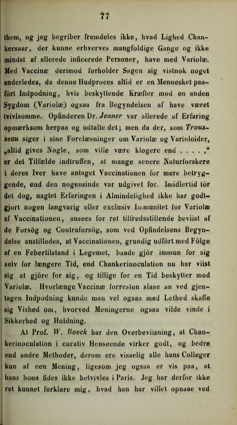 them, og jeg begriber fremdeles ikke, hvad Lighed Chan- kersaar, der kunne erhverves mangfoldige Gange og ikke mindst af allerede inficerede Personer, have med Variolæ. Med Vaccinæ derimod forholder Sagen sig vistnok noget anderledes, da denne Hudproces altid er en Mennesket paa- j fort Indpodning, hvis beskyttende Kræfter mod en anden Sygdom (Variolæ) ogsaa fra Begyndelsen af have været tvivlsomme. Opfinderen Dr. Jenner var allerede af Erfaring opmærksom herpaa og udtalte det; men da der, som Trous- seau siger i sine Forelæsninger om Variolæ og Varioloider, „altid gives Nogle, som ville være klogere end ....,“ er del Tilfælde indlruffen, at mange senere Naturforskere i deres Iver have antaget Vaccinationen for mere betryg- gende, end den nogensinde var udgivet for. Imidlertid tor det dog, uagtet Erfaringen i Almindelighed ikke har godt- gjort nogen langvarig eller exclusiv Immunitet for Variolæ af Vaccinationen, ansees for ret tilfredsstillende beviist af de Forsog og Contraforsog, som ved Opfindelsens Begyn- delse anstilledes, at Vaccinationen, grundig udfort med Folge af en Febertilstand i Legemet, baade gjor immun for sig selv for længere Tid, end Chankerinoculation nu har viist sig at gjore for sig, og tillige for en Tid beskytter mod Variolæ. Hvorlænge Vaccinæ forresten slaae an ved gjen- tagen Indpodning kunde man vel ogsaa med Lethed skaffe sig Vished om, hvorved Meningerne ogsaa vilde vinde i I Sikkerhed og Holdning. At Prof. W. Boeck har den Overbeviisning, at Chan- kerinoculation i curativ Henseende virker godt, og bedre end andre Methoder, derom ere visselig alle hans Colleger kun af een Mening, ligesom jeg ogsaa er vis paa, at hans bona fides ikke betvivles i Paris. Jeg har derfor ikke ret kunnet forklare mig, hvad han har villet opnaae ved