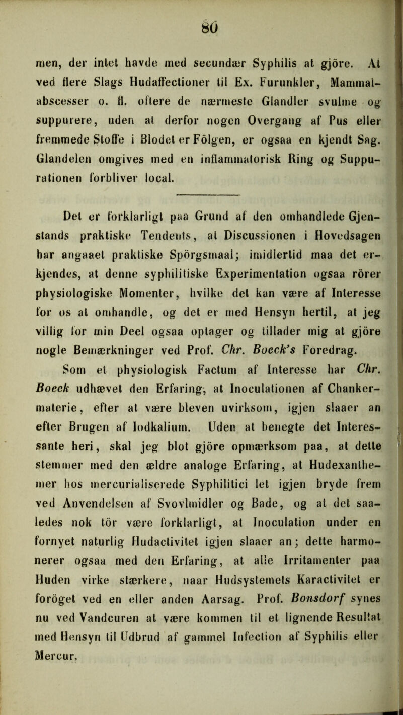 men, der inlet havde med secundær Syphilis at gjore. At ved flere Slags Hudaffectioner til Ex. Furunkler, Mammal- abscesser o. 11. oftere de nærmeste Giandler svulme og suppurere, uden at derfor nogen Overgang af Pus eller fremmede Stofle i Blodet er Folgen, er ogsaa en kjendt Sag. Glandelen omgives med en inflammatorisk Ring og Suppu- rationen forbliver local. Det er forklarligt paa Grund af den omhandlede Gjen- stands praktiske Tendents, al Discussionen i Hovedsagen har angaaet praktiske Spbrgsmaal; imidlertid maa det er- kjendes, at denne syphilitiske Experimentation ogsaa rorer physiologiske Momenter, hvilke det kan være af Interesse for os at omhandle, og det er med Hensyn hertil, at jeg villig for min Deel ogsaa optager og tillader mig at gjore nogle Bemærkninger ved Prof. Chr. Bocck’s Foredrag. Som el physiologisk Factum af Interesse har Chr. Boeck udhævet den Erfaring, at Inoculationen af Chanker- materie, efter at være bleven uvirksom, igjen slaaer an efter Brugen af lodkalium. Uden at benegte det Interes- sante heri, skal jeg blot gjore opmærksom paa, at dette stemmer med den ældre analoge Erfaring, at Hudexanthe- mer hos mercurialiserede Syphilitici let igjen bryde frem ved Anvendelsen af Svovlmidler og Bade, og at det saa- ledes nok tor være forklarligt, at Inoculation under en fornyet naturlig Hudactivitet igjen slaaer an; dette harmo- nerer ogsaa med den Erfaring, at alle Irritamenter paa Huden virke stærkere, naar Hudsystemets Karactivitet er foroget ved en eller anden Aarsag. Prof. Bonsdorf synes nu ved Vandeuren at være kommen til et lignende Resultat med Hensyn til Udbrud af gammel Infeclion af Syphilis eller Mereur,