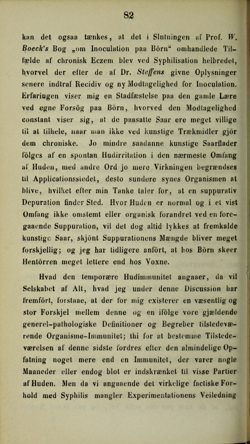 kan det ogsaa tænkes, at det i Slutningen af Prof. W. Boeck’s Bog „om Inoculation paa Borntt omhandlede Til- fælde af chronisk Eczem blev ved Syphilisation helbredet, hvorvel der efter de af Dr. Steffens givne Oplysninger senere indtraf Recidiv og ny Modtagelighed for Inoculation. Erfaringen viser mig en Stadfæstelse paa den gamle Lære ved egne Forsog paa Born, hvorved den Modtagelighed constant viser sig, at de paasatte Saar ere meget villige til at tilhele, naar man ikke ved kunstige Trækmidler gjor dem chroniske. Jo mindre saadanne kunstige Saarflader folgcs af en spontan Hudirritation i den nærmeste Omfang af Huden, med andre Ord jo mere Virkningen begrændses til Applicationssiedet, desto sundere synes Organismen at blive, hvilket efter min Tanke taler for, at en suppurativ Depuration finder Sled. Hvor Huden er normal og i et vist Omfang ikke ornstemt eller organisk forandret ved en fore- gaaende Suppuration, vil det dog altid lykkes at fremkalde kunstige Saar, skjont Suppurationens Mængde bliver meget forskjellig; og jeg har tidligere anfort, at hos Born skeer Hentorren meget lettere end hos Voxne. Hvad den temporære Hudimmunitet angaaer, da vi! Selskabet af Alt, hvad jeg under denne Discussion har fremfort, forstaae, at der for mig existerer en væsentlig og stor Forskjel mellem denne og en ifolge vore gjældende generel-pathologiske Definitioner og Begreber tilstedevæ- rende Organisme-Immunitet; thi for at bestemme Tilstede- værelsen af denne sidste fordres efter den almindelige Op- fatning noget mere end en Immunitet, der varer nogle Maaneder eller endog blot er indskrænket til visse Partier af Huden. Men da vi angaaende det virkelige factiske For- hold med Syphilis mangler Experimentationens Vejledning