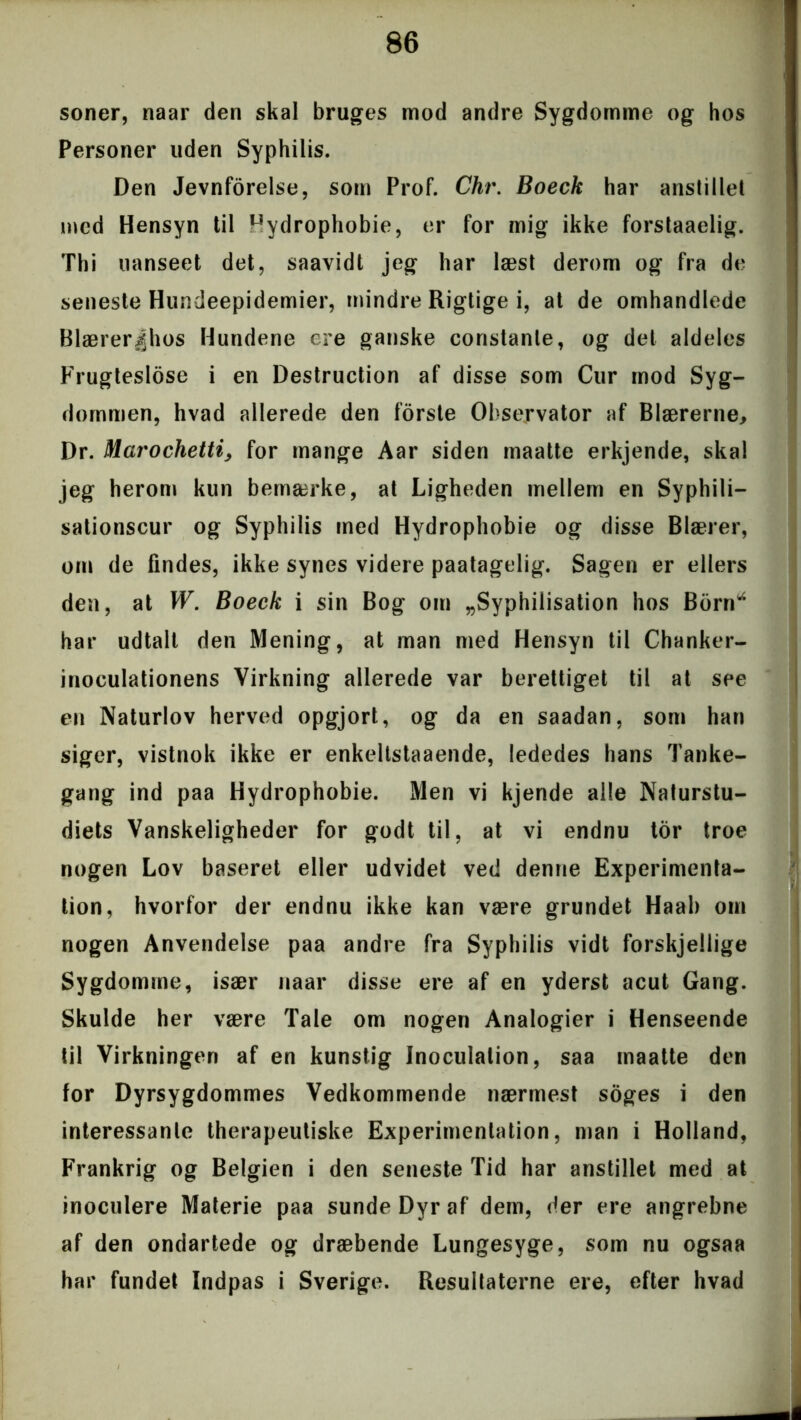 soner, naar den skal bruges mod andre Sygdomme og hos Personer uden Syphilis. Den Jevnforelse, som Prof. Chr. Boeck har anstille! med Hensyn til hydrophobie, er for mig ikke forstaaelig. Thi uanseet det, saavidt jeg har læst derom og fra de seneste Hundeepidemier, mindre Rigtige i, at de omhandlede Blærer|hos Hundene ere ganske constanle, og del aldeles Frugteslose i en Destruction af disse som Cur mod Syg- dommen, hvad allerede den forste Observator af Blærerne, Dr. Marochetti, for mange Aar siden maatte erkjende, skal jeg herom kun bemærke, at Ligheden mellem en Syphili- sationscur og Syphilis med Hydrophobie og disse Blærer, om de findes, ikke synes videre paatagelig. Sagen er ellers den, at W. Boeck i sin Bog om „Syphilisation hos Bbrn*4 har udtalt den Mening, at man med Hensyn til Chanker- inoculationens Virkning allerede var berettiget til at see en Naturlov herved opgjort, og da en saadan, som han siger, vistnok ikke er enkeltstaaende, lededes hans Tanke- gang ind paa Hydrophobie. Men vi kjende alle Naturstu- diets Vanskeligheder for godt til, at vi endnu tor troe nogen Lov baseret eller udvidet ved denne Experimenta- tion, hvorfor der endnu ikke kan være grundet Haab om nogen Anvendelse paa andre fra Syphilis vidt forskjellige Sygdomme, især naar disse ere af en yderst acut Gang. Skulde her være Tale om nogen Analogier i Henseende til Virkningen af en kunstig Inoculalion, saa maatte den for Dyrsygdommes Vedkommende nærmest soges i den interessante therapeutiske Experimenlation, man i Holland, Frankrig og Belgien i den seneste Tid har anstillet med at inoculere Materie paa sunde Dyr af dem, der ere angrebne af den ondartede og dræbende Lungesyge, som nu ogsaa har fundet Indpas i Sverige. Resultaterne ere, efter hvad