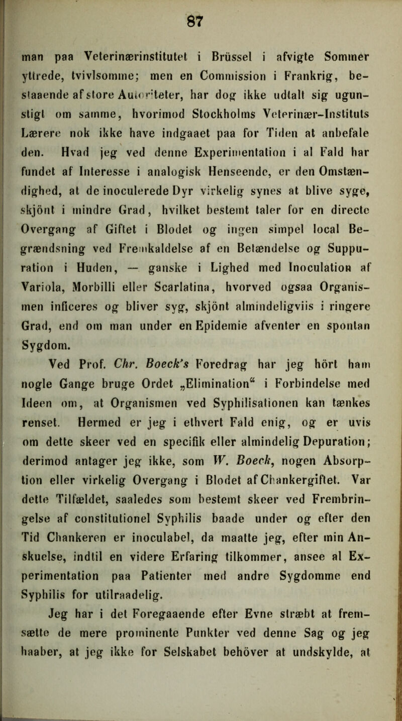 man paa Veterinærinstitutet i Briissel i afvigte Sommer ytirede, tvivlsomme; men en Commission i Frankrig, be- staaende af store Autoriteter, har dog ikke udtalt sig ugun- stigt om samme, hvorimod Stockholms Veterinær-Instituts Lærere nok ikke have indgaaet paa for Tiden at anbefale den. Hvad jeg ved denne Experimentation i al Fald har fundet af Interesse i analogisk Henseende, er den Omstæn- dighed, at de inoculerede Dyr virkelig synes at blive syge, skjont i mindre Grad, hvilket bestemt taler for en directe Overgang af Giftet i Blodet og ingen simpel local Be- grændsning ved Fremkaldelse af en Belændelse og Suppu- ration i Huden, — ganske i Lighed med Inoculation af Variola, Morbilli eller Scarlatina, hvorved ogsaa Organis- men inficeres og bliver syg, skjont almindeligviis i ringere Grad, end om man under en Epidemie afventer en spontan Sygdom. Ved Prof. Chr. Boeck's Foredrag har jeg hort ham nogle Gange bruge Ordet „Elimination56 i Forbindelse med Ideen om, at Organismen ved Syphilisationen kan tænkes renset. Hermed er jeg i ethvert Fald enig, og er uvis om dette skeer ved en specifik eller almindelig Depuration; derimod antager jeg ikke, som W. Boeck, nogen Absorp- tion eller virkelig Overgang i Blodet af Chankergiftet. Var dette Tilfældet, saaledes som bestemt skeer ved Frembrin- gelse af constitutionel Syphilis baade under og efter den Tid Chankeren er inoculabel, da maatte jeg, efter min An- skuelse, indtil en videre Erfaring tilkommer, ansee al Ex- perimentation paa Patienter med andre Sygdomme end Syphilis for utilraadelig. Jeg har i det Foregaaende efter Evne stræbt at frem- sætte de mere prominente Punkter ved denne Sag og jeg haaber, at jeg ikke for Selskabet behover at undskylde, at