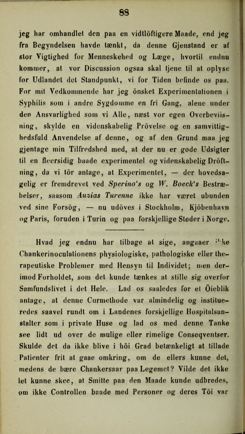 jeg har omhandlet den paa en vidtløftigere Maade, end jeg fra Begyndelsen havde tænkt, da denne Gjenstand er af stor Vigtighed for Menneskehed og Læge, hvortil endnu kommer, at vor Discussion ogsaa skal tjene til at oplyse for Udlandet det Standpunkt, vi for Tiden befinde os paa. For mit Vedkommende har jeg onsket Experimentationen i Syphilis som i andre Sygdomme en fri Gang, alene under den Ansvarlighed som vi Alle, næst vor egen Overbeviis- ning, skylde en videnskabelig Provelse og en samvittig- hedsfuld Anvendelse af denne, og af den Grund maa jeg gjentage min Tilfredshed med, at der nu er gode Udsigter til en fleersidig baade experimentel og videnskabelig Droft- ning, da vi tor antage, at Experimentel, — der hovedsa- gelig er fremdrevet ved Sperino’s og W. Boeck’s Bestræ- belser, saasom Auzias Turenne ikke har været ubunden ved sine Forsog, — nu udoves i Stockholm, Kjobenhavn og Paris, foruden i Turin og paa forskjellige Steder i Norge. Hvad jeg endnu har tilbage at sige, angaaer ;I ke Chankerinoculationens physiologiske, pathologiske eller the- rapeutiske Problemer med Hensyn til Individet; men der- imod Forholdet, som det kunde tænkes at stille sig overfor Samfundslivet i det Hele. Lad os saaledes for et Oieblik antage, at denne Currnethode var almindelig og institue- redes saavel rundt om i Landenes forskjellige Hospitalsan- stalter som i private Huse og lad os med denne Tanke see lidt ud over de mulige eller rimelige Conseqventser. Skulde det da ikke blive i hoi Grad betænkeligt at tillade Patienter frit at gaae omkring, om de ellers kunne det, medens de bære Chankersaar paa Legemet? Vilde det ikke let kunne skee, at Smitte paa den Maade kunde udbredes, om ikke Controllen baade med Personer og deres Toi var