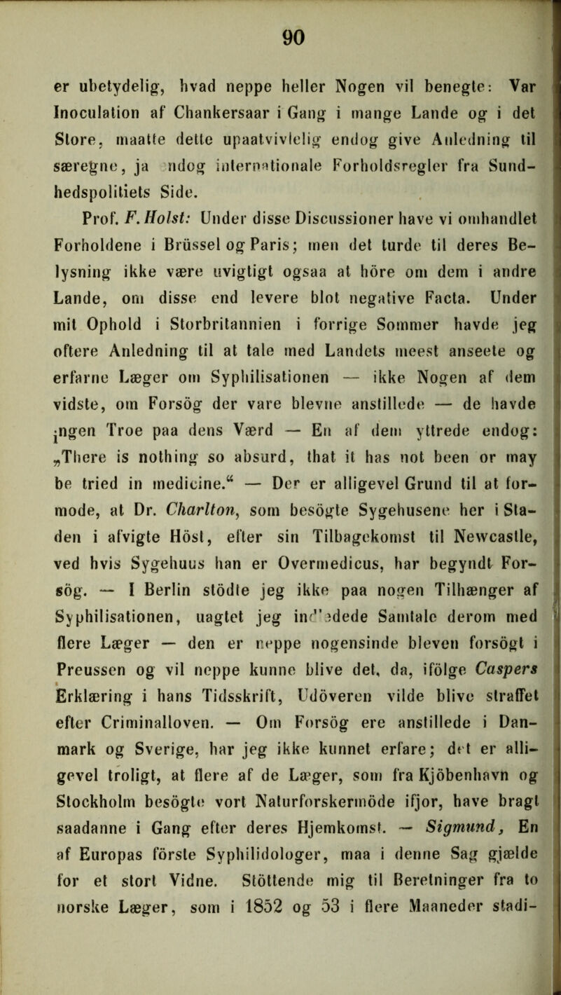 er ubetydelig, hvad neppe heller Nogen vil benegte: Var Inøculation af Chankersaar i Gang i mange Lande og i det Store, maatte dette upaatvivlelig endog give Anledning til særegne, ja ndog internationale Forholdsregler fra Sund- hedspolitiets Side. Prof. F.Holst: Under disse Discussioner have vi ornhandlet Forholdene i Briissel og Paris; men det turde til deres Be- lysning ikke være uvigtigt ogsaa at hore om dem i andre Lande, om disse end levere blot negative Facta. Under mit Ophold i Storbritannien i forrige Sommer havde jeg oftere Anledning til at tale med Landets meest anseete og erfarne Læger om Syphilisationen — ikke Nogen af dem vidste, om Forsog der vare bievne anstillede — de havde jngen Troe paa dens Værd — En af dem yttrede endog: „Thcre is nothing so absurd, that it has not been or tnay be tried in medicine.tt — Der er alligevel Grund til at for- mode, at Dr. Charlton, som besogte Sygehusene her i Sta- den i afvigte Host, efter sin Tilbagekomst til Newcastle, ved hvis Sygehuus han er Overmedicus, har begyndt For- sog. — I Berlin stodte jeg ikke paa nogen Tilhænger af Syphilisationen, uagtet jeg ind'adede Samtale derom med flere Læger — den er neppe nogensinde bleven forsogt i Preussen og vil neppe kunne blive det, da, ifolge Caspers Erklæring i hans Tidsskrift, Udoveren vilde blive straffet efter Criminalloven. — Om Forsog ere anstillede i Dan- mark og Sverige, har jeg ikke kunnet erfare; det er alli- gevel troligt, at flere af de Langer, som fra Kjobenhavn og Stockholm besogte vort Naturforskermode ifjor, have bragt saadanne i Gang efter deres Hjemkomst. — Sigmund, En af Europas forsle Syphilidologer, maa i denne Sag giælde for et stort Vidne. Stottende mig til Beretninger fra to norske Læger, som i 1852 og 53 i flere Maaneder stadi-