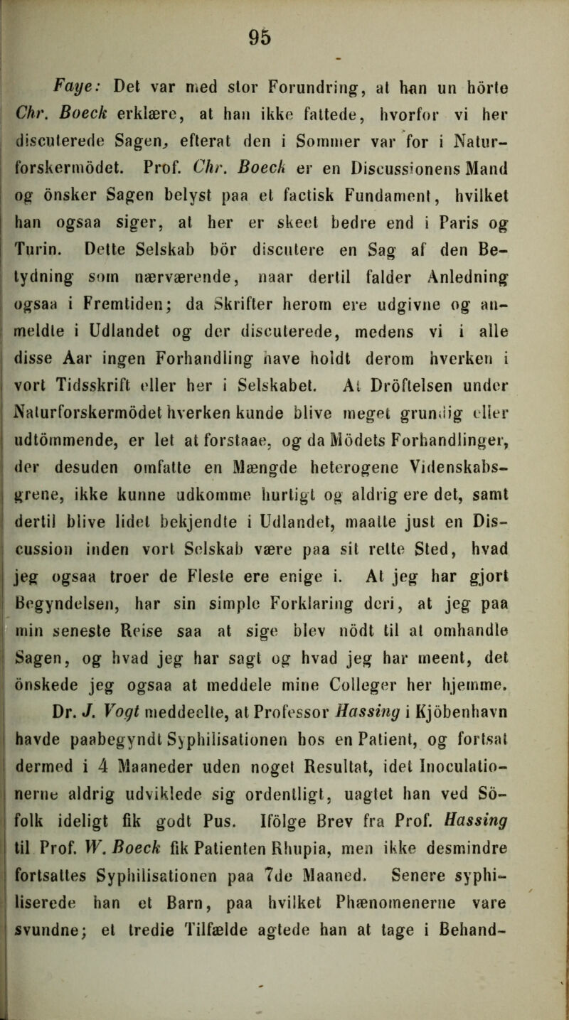 Faye: Det var med stor Forundring, at hun un horte Chr. Boeck erklære, at han ikke fattede, hvorfor vi her discuterede Sagen,, efterat den i Sommer var for i Natur- forsker modet. Prof. Chr. Boeck er en Discussionens Mand og onsker Sagen belyst paa et factisk Fundament, hvilket han ogsaa siger, at her er skeet bedre end i Paris og Turin. Dette Selskab bor discutere en Sag af den Be- tydning som nærværende, naar dertil falder Anledning ogsaa i Fremtiden; da Skrifter herom ere udgivne og an- meldte i Udlandet og der discuterede, medens vi i alle disse Aar ingen Forhandling nave holdt derom hverken i vort Tidsskrift eller her i Selskabet. Ai Droftelsen under Nalurforskermodet hverken kunde blive meget grundig eller udtommende, er let at forstaae. og da Modets Forhandlinger, der desuden omfatte en Mængde heterogene Videnskabs- grene, ikke kunne udkomme hurtigt og aldrig ere det, samt dertil blive lidet bekjendte i Udlandet, maalte just en Dis- cussion inden vort Selskab være paa sit rette Sted, hvad jeg ogsaa troer de Fleste ere enige i. At jeg har gjort Begyndelsen, har sin simple Forklaring deri, at jeg paa min seneste Reise saa at sige blev nodt til al omhandle Sagen, og hvad jeg har sagt og hvad jeg har rneent, det onskede jeg ogsaa at meddele mine Colleger her hjemme* Dr. J. Vogt meddeelte, at Professor Hassing i Kjobenhavn havde paabegyndt Syphilisationen hos en Patient, og fortsat dermed i 4 Maaneder uden noget Resultat, idet Inoculatio- nerne aldrig udviklede sig ordentligt, uagtet han ved So- folk ideligt fik godt Pus. Ifolge Brev fra Prof. Hassing til Prof. W. Boeck fik Patienten Rhupia, men ikke desmindre fortsattes Syphilisationen paa 7de Maaned, Senere syphi- liserede han et Barn, paa hvilket Phænomenerne vare svundne; et tredie Tilfælde agtede han at tage i Behand-