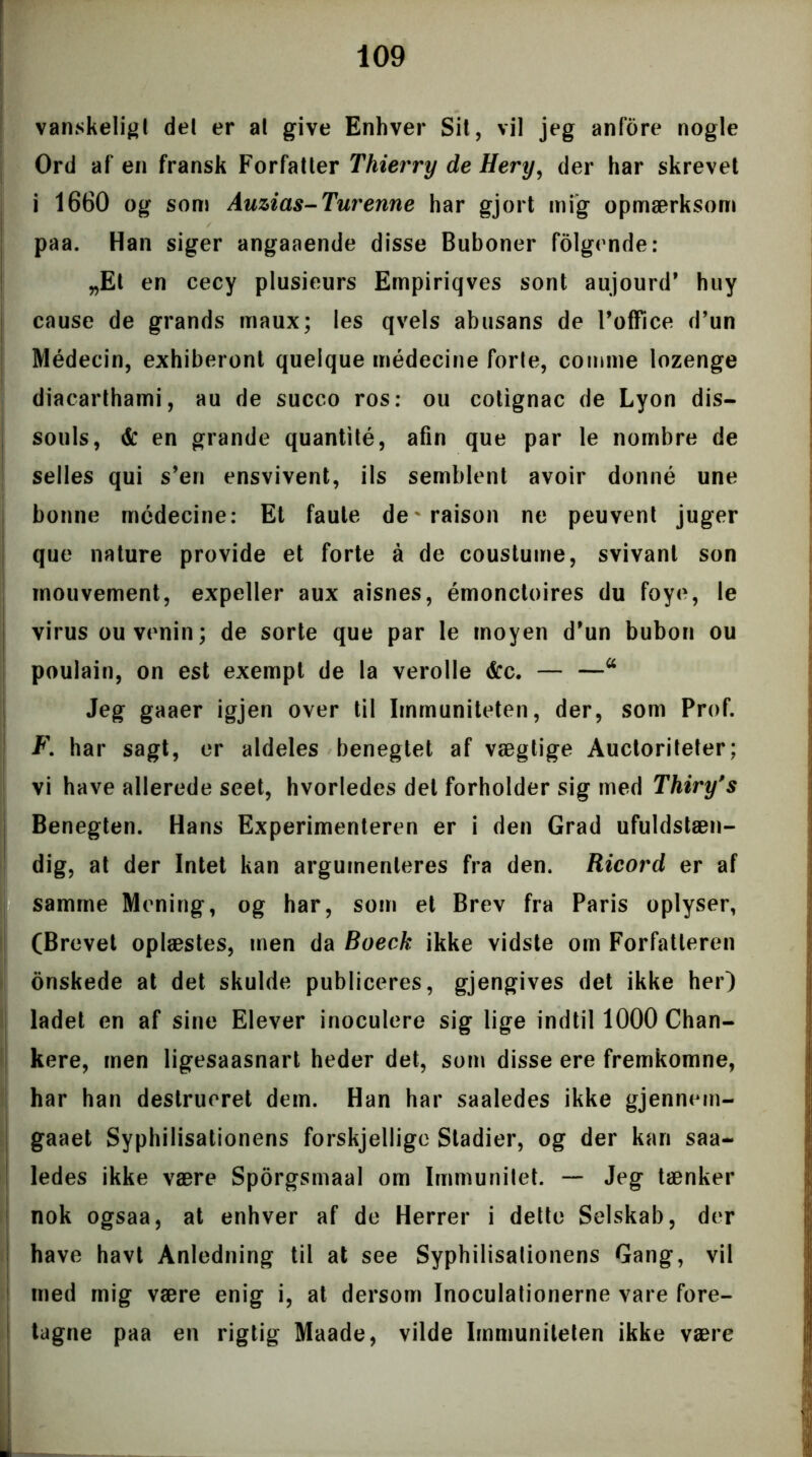 vanskeligt del er al give Enhver Sit, vil jeg anfore nogle Ord af en fransk Forfatter Thierry de Hery, der har skrevet i 1660 og som Auzias-Turenne har gjort mig opmærksom paa. Han siger angaaende disse Buboner folgende: „Et en cecy plusieurs Empiriqves sont aujourd* huy cause de grands maux; les qvels abusans de Toffice d’un Médecin, exhiberont quelque médecine forte, comme lozenge diacarthami, au de succo ros: ou cotignac de Lyon dis- souls, & en grande quantité, afin que par le nornbre de selles qui s’en ensvivent, ils semblent avoir donné une bonne médecine: Et faule de raison ne peuvent juger que nature provide et forte å de coustume, svivant son inouvement, expeller aux aisnes, émonctoires du foye, le virus ouvenin; de sorte que par le moyen d’un bubon ou poulain, on est exempt de la verolle &c. — —a Jeg gaaer igjen over til Immuniteten, der, som Prof. F. har sagt, er aldeles benegtet af vægtige Auctoriteter; vi have allerede seet, hvorledes det forholder sig med Thiry's Benegten. Hans Experimenteren er i den Grad ufuldstæn- dig, at der Intet kan argumenteres fra den. Ricord er af samme Mening, og har, som et Brev fra Paris oplyser, (Brevet oplæstes, men da Boeck ikke vidste om Forfatteren i onskede at det skulde publiceres, gjengives det ikke her) ladet en af sine Elever inoculere sig lige indtil 1000 Chan- kere, men ligesaasnart heder det, som disse ere fremkomne, har han destrueret dem. Han har saaledes ikke gjennem- gaaet Syphilisationens forskjellige Stadier, og der kan saa- ledes ikke være Sporgsmaal om Immunitet. — Jeg tænker nok ogsaa, at enhver af de Herrer i dette Selskab, der have havt Anledning til at see Syphilisationens Gang, vil med mig være enig i, at dersom Inoculationerne vare fore- tagne paa en rigtig Maade, vilde Immuniteten ikke være il