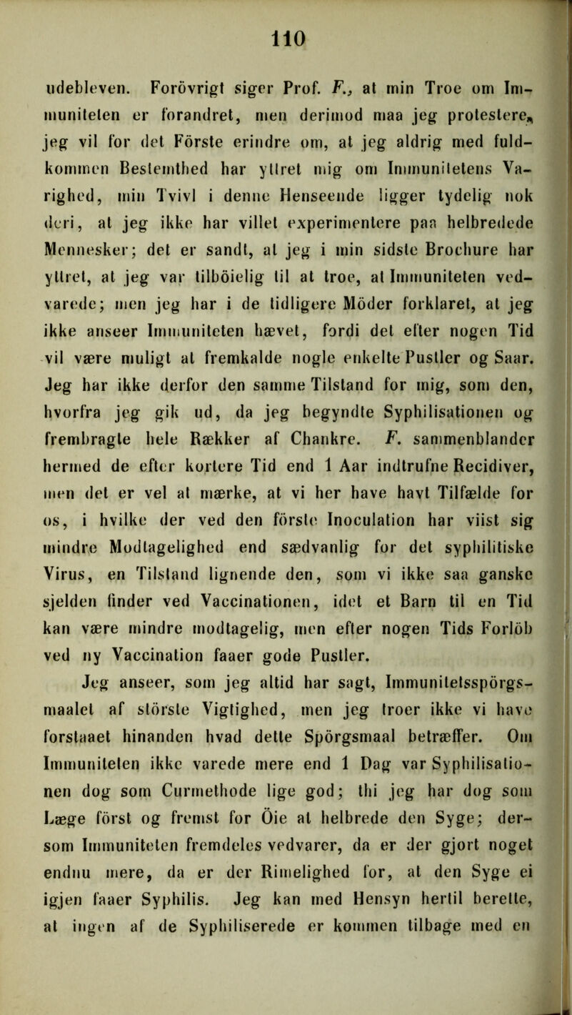 udebleven. Forovrigt siger Prof. F., at ruin Troe om Im- muniteten er forandret, men derimod maa jeg protestere* jeg vil for det Forste erindre om, at jeg aldrig med fuld- kommen Bestemthed har yUret mig om Immunitetens Va- righed, min Tvivl i denne Henseende ligger tydelig nok deri, at jeg ikke har villet experimentere paa helbredede Mennesker; det er sandt, al jeg i min sidste Brochure har yUret, at jeg var tilboielig til at troe, at Immuniteten ved- varede; men jeg har i de tidligere Moder forklaret, at jeg ikke anseer Immuniteten hævet, fordi det efter nogen Tid vil være muligt al fremkalde nogle enkelte Pustler og Saar. Jeg har ikke derfor den samme Tilstand for mig, som den, hvorfra jeg gik ud, da jeg begyndte Syphilisationen og frembragte hele Rækker af Chankre. F. sammenblander hermed de efter kortere Tid end 1 Aar indtrufne Recidiver, men det er vel at mærke, at vi her have havt Tilfælde for os, i hvilke der ved den forsle Inoculation har viist sig mindre Modtagelighed end sædvanlig for det syphilitiske Virus, en Tilstand lignende den, som vi ikke saa ganske sjelden finder ved Vaccinationen, idet et Barn til en Tid kan være mindre modtagelig, men efter nogen Tids Forlob ved ny Vaccination faaer gode Pustler. Jeg anseer, som jeg altid har sagt, Immunitetssporgs- maalel af storste Vigtighed, men jeg troer ikke vi have forstaaet hinanden hvad dette Sporgsmaal betræffer. Om Immuniteten ikke varede mere end 1 Dag var Syphilisatio- nen dog som Curmethode lige god; thi jeg har dog som Læge forst og fremst for Oie at helbrede den Syge; der- som Immuniteten fremdeles vedvarer, da er der gjort noget endnu mere, da er der Rimelighed for, at den Syge ei igjen faaer Syphilis. Jeg kan med Hensyn hertil berette, at ingen af de Syphiliserede er kommen tilbage med en