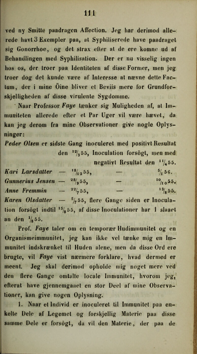 ved ny Smitte paadragen Affection. Jeg har derimod alle- rede havt 3 Exempler paa, at Syphiiiserede have paadraget sig Gonorrhoe, og det strax eller at de ere komne ud af Behandlingen med Syphilisation. Der er nu visselig ingen hos os, der troer paa Identiteten af disse Former, men jeg troer dog det kunde være af Interesse at nævne dette Fac- lum, der i mine Oine bliver et Beviis mere for Grundfor- skjelligheden af disse virulente Sygdomme. Naar Professor Faye tænker sig Muligheden af, at Im- muniteten allerede efter et Par Uger vil være hævet, da kan jeg derom fra mine Observationer give nogle Oplys- ninger: Peder Olsen er sidste Gang inoculeret med positivt Resultat den J2/$559 Inoculation forsogt, men med negativt Resultat den Kari Larsdatter — ,8/i255, — 5/i56. Gunneriu s Jensen — *%55, — ,0/I05 5. Anne Fremmin — 2%55, — ,3/855. Karen Olsdatter — 5/755, flere Gange siden er Inocula- tion forsogt indtil ,5/855, af disse Inoculationer har 1 slaaet an den V855. Prof. Faye taler om en temporær Hudimmunitet og en Organismeimmunitet, jeg kan ikke vel lænke mig en Im- munitet indskrænket til Huden alene, men da disse Ord ere brugte, vil Faye vist nærmere forklare, hvad dermed er meent. Jeg skal derimod opholde mig noget mere ved den flere Gange omtalte locale Immunitet, hvorom jeg, efterat have gjennemgaaet en stor Deel af mine Observa- tioner, kan give nogen Oplysning. 1. Naar et Individ er inoculeret til Immunitet paa en- kelte Dele af Legemet og forskjellig Materie paa disse samme Dele er forsogt, da vil den Materie, der paa de