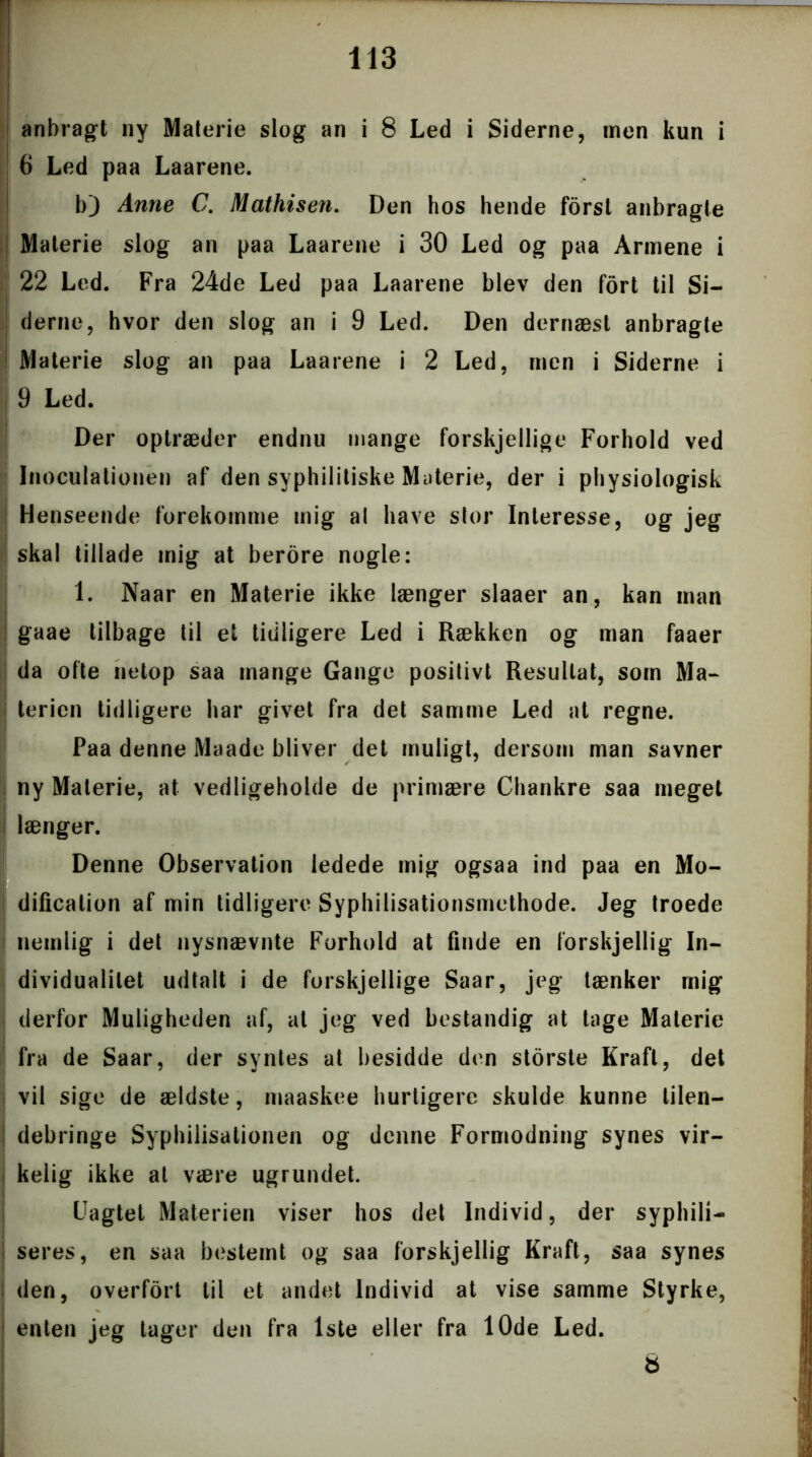 anbragt ny Materie slog an i 8 Led i Siderne, men kun i 6 Led paa Laarene. b) Anne C. Mathisen. Den hos hende forst anbragte Materie slog an paa Laarene i 30 Led og paa Armene i 22 Led. Fra 24de Led paa Laarene blev den fort til Si- derne, hvor den slog an i 9 Led. Den dernæst anbragte i Materie slog an paa Laarene i 2 Led, men i Siderne i 9 Led. Der optræder endnu mange forskjellige Forhold ved Inoculationen af den syphilitiske Materie, der i physiologisk Henseende forekomme mig al have stor Interesse, og jeg skal tillade mig at berore nogle: 1. Naar en Materie ikke længer slaaer an, kan man gaae tilbage til et tidligere Led i Rækken og man faaer da ofte netop saa mange Gange positivt Resultat, som Ma- terien tidligere har givet fra det samme Led at regne. Paa denne Maade bliver det muligt, dersom man savner ny Materie, at vedligeholde de primære Chankre saa meget I længer. Denne Observation ledede mig ogsaa ind paa en Mo- dificalion af min tidligere Syphilisationsmethode. Jeg troede i nemlig i det nysnævnte Forhold at finde en forskjellig In- dividualitet udtalt i de forskjellige Saar, jeg tænker mig derfor Muligheden af, at jeg ved bestandig at tage Materie fra de Saar, der syntes at besidde den storste Kraft, det vil sige de ældste, maaskee hurtigere skulde kunne tilen- debringe Syphilisationen og denne Formodning synes vir- kelig ikke at være ugrundet. Uagtet Materien viser hos det Individ, der syphili- seres, en saa bestemt og saa forskjellig Kraft, saa synes I den, overfort til et andet Individ at vise samme Styrke, enten jeg tager den fra 1ste eller fra 10de Led. 8