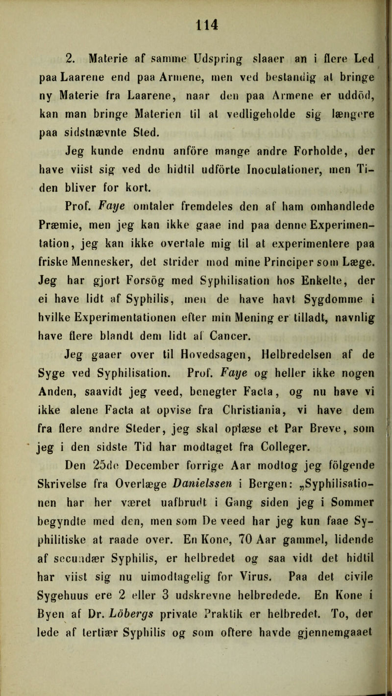 2. Materie af samme Udspring slaaer an i flere Led paa Laarene end paa Armene, men ved bestandig al bringe ny Materie fra Laarene, naar den paa Armene er uddod, kan man bringe Materien til at vedligeholde sig længere paa sidstnævnte Sted. Jeg kunde endnu anfore mange andre Forholde, der have viist sig ved de hidtil udforte Inoculationer, men Ti- den bliver for kort. Prof. Faye omtaler fremdeles den af ham omhandlede Præmie, men jeg kan ikke gaae ind paa denne Experimen- tation, jeg kan ikke overtale mig til at experimentere paa friske Mennesker, det strider mod mine Principer som Læge. Jeg har gjort Forsog med Syphilisation hos Enkelte, der ei have lidt af Syphilis, men de have havt Sygdomme i hvilke Experimentationen efter min Mening er tilladt, navnlig have flere blandt dem lidt al Cancer. Jeg gaaer over til Hovedsagen, Helbredelsen af de Syge ved Syphilisation. Prof. Faye og heller ikke nogen Anden, saavidt jeg veed, benegter Facla, og nu have vi ikke alene Facta at opvise fra Christiania, vi have dem fra flere andre Steder, jeg skal oplæse et Par Breve, som jeg i den sidste Tid har modtaget fra Colleger. Den 25de December forrige Aar modtog jeg folgende Skrivelse fra Overlæge Danielssen i Bergen: „Syphilisatio- nen har her været uafbrudt i Gang siden jeg i Sommer begyndte med den, men som De veed har jeg kun faae Sy- philitiske at raade over. En Kone, 70 Aar gammel, lidende af secundær Syphilis, er helbredet og saa vidt det hidtil har viist sig nu uimodtagelig for Virus* Paa det civile Sygehuus ere 2 eller 3 udskrevne helbredede. En Kone i Byen af Dr. Lobergs private Praktik er helbredet. To, der lede af tertiær Syphilis og som oftere havde gjennemgaaet