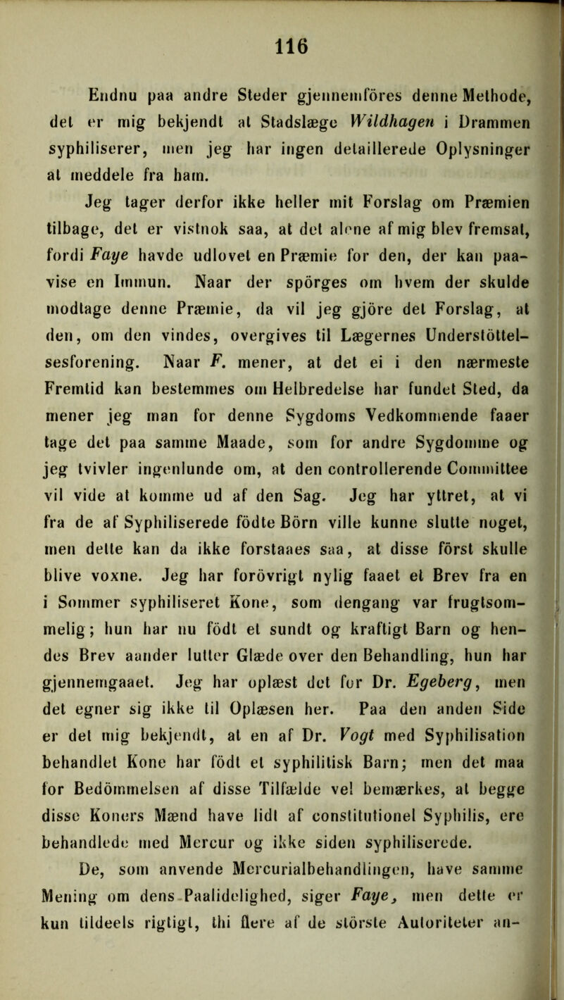 Endnu paa andre Steder gjennemfores denne Methode, det er mig bekjendt al Stadslæge Wildhagen i Drammen syphiliserer, men jeg har ingen delaillerede Oplysninger at meddele fra ham. Jeg tager derfor ikke heller mit Forslag om Præmien tilbage, det er vistnok saa, at det alene af mig blev fremsat, fordi Faye havde udlovet en Præmie for den, der kan paa- vise en Immun. Naar der sporges om hvem der skulde modtage denne Præmie, da vil jeg gjore det Forslag, at den, om den vindes, overgives til Lægernes Understøttel- sesforening. Naar F. mener, at det ei i den nærmeste Fremtid kan bestemmes om Helbredelse har fundet Sted, da mener jeg man for denne Sygdoms Vedkommende faaer tage det paa samme Maade, som for andre Sygdomme og jeg tvivler ingenlunde om, at den controllerende Committee vil vide at komme ud af den Sag. Jeg har yttret, at vi fra de af Syphiliserede fodte Born ville kunne slutte noget, men dette kan da ikke forstaaes saa, at disse forst skulle blive voxne. Jeg har forovrigt nylig faaet et Brev fra en i Sommer syphiliseret Kone, som dengang var frugtsom- melig; hun har nu fodt et sundt og kraftigt Barn og hen- des Brev aander lutter Glæde over den Behandling, hun har gjennemgaaet. Jeg har oplæst det for Dr. Egeberg, men det egner sig ikke til Oplæsen her. Paa den anden Side er det mig bekjendt, at en af Dr. Vogt med Syphilisation behandlet Kone har fodt el syphilitisk Barn; men det maa for Bedømmelsen af disse Tilfælde ve! bemærkes, al begge disse Koners Mænd have lidt af constitutionel Syphilis, ere behandlede med Mercur og ikke siden syphiliserede. De, som anvende Mercurialbehandlingen, have samme Mening om dens Paalidelighed, siger Faye, men dette er kun tildeels rigtigt, thi flere af de slorste Autoriteter an-