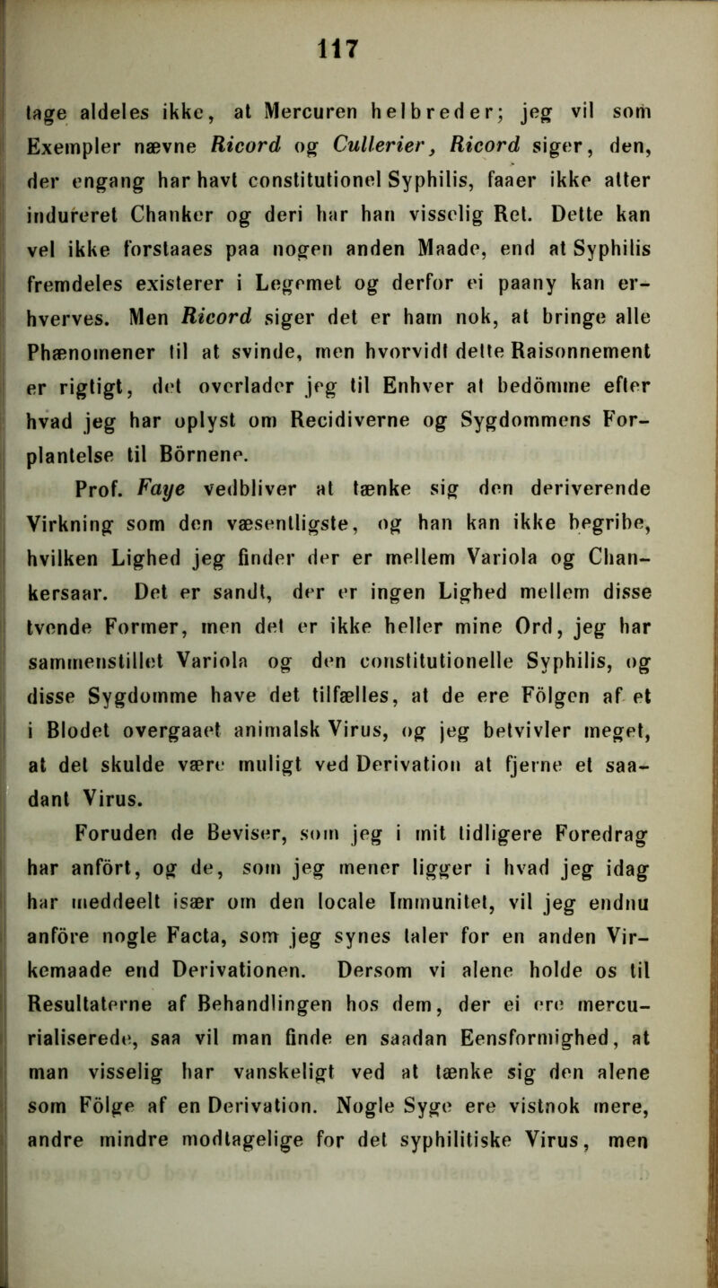 lage aldeles ikke, at Mercuren helbreder; jeg vil som Exempler nævne Ricord og Cullerier, Ricord siger, den, der engang har havt constitutionel Syphilis, faaer ikke atter indureret Chanker og deri har han visselig Ret. Dette kan vel ikke forstaaes paa nogen anden Maade, end at Syphilis fremdeles existerer i Legemet og derfor ei paany kan er- hverves. Men Ricord siger det er ham nok, at bringe alle Phænomener til at svinde, men hvorvidt delte Raisonnement er rigtigt, det overlader jeg til Enhver at bedomme efter hvad jeg har oplyst om Recidiverne og Sygdommens For- plantelse til Bornene. Prof. Faye vedbliver at tænke sig den deriverende Virkning som den væsentligste, og han kan ikke begribe, hvilken Lighed jeg finder der er mellem Variola og Chan- kersaar. Det er sandt, der er ingen Lighed mellem disse tvende Former, men det er ikke heller mine Ord, jeg har sammenstillet Variola og den eonstitutionelle Syphilis, og disse Sygdomme have det tilfælles, at de ere Folgen af et i Blodet overgaaet animalsk Virus, og jeg betvivler meget, at del skulde være muligt ved Derivation at fjerne et saa- dant Virus. Foruden de Beviser, som jeg i mit tidligere Foredrag har anfort, og de, sotn jeg mener ligger i hvad jeg idag har meddeelt især om den locale Immunitet, vil jeg endnu anfore nogle Facta, som jeg synes taler for en anden Vir- kemaade end Derivationen. Dersom vi alene holde os til Resultaterne af Behandlingen hos dem, der ei ere mercu- rialiserede, saa vil man finde en saadan Eensformighed, at man visselig har vanskeligt ved at tænke sig den alene som Folge af en Derivation. Nogle Syge ere vistnok mere, andre mindre modtagelige for det syphilitiske Virus, men