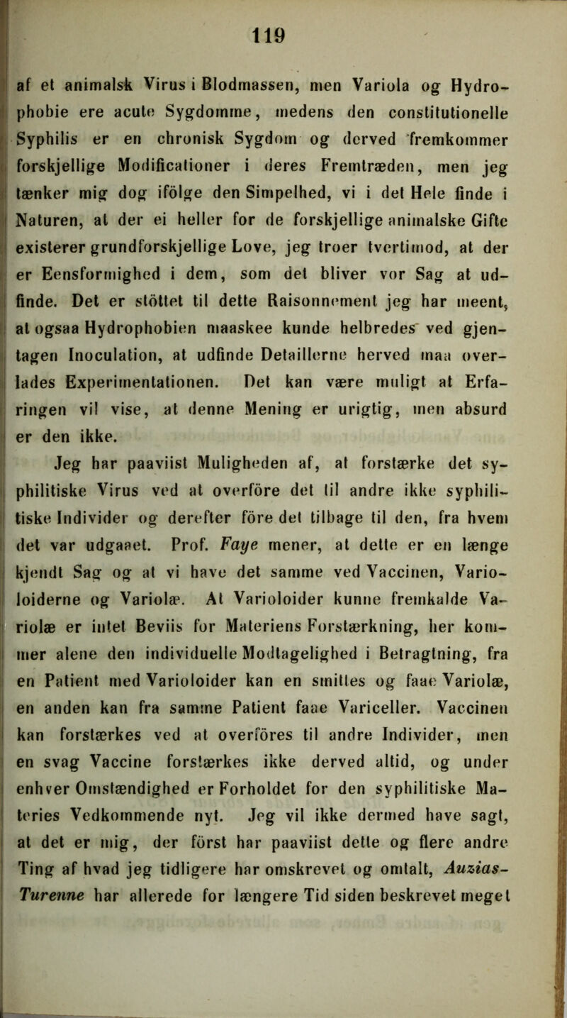 af et animalsk Virus i Blodmassen, men Variola og Hydro- phobie ere acute Sygdomme, medens den constitutionelle Syphilis er en chronisk Sygdom og derved fremkommer forskjellige Modificationer i deres Fremtræden, men jeg tænker mig dog ifolge den Simpelhed, vi i det Hele finde i i Naturen, at der ei heller for de forskjellige animalske Gifte existerer grundforskjellige Love, jeg troer tvertimod, at der er Eensformighed i dem, som det bliver vor Sag at ud- finde. Det er slottet til dette Raisonnement jeg har meent, at ogsaa Hydrophobien maaskee kunde helbredes ved gjen- tagen Inoculation, at udfinde Detaillerne herved maa over- lades Experimentationen. Det kan være muligt at Erfa- ringen vil vise, at denne Mening er urigtig, men absurd er den ikke. Jeg har paaviist Muligheden af, at forstærke det sy- philitiske Virus ved at overfore det lil andre ikke syphili- tiske Individer og derefter fore det tilbage til den, fra hvem det var udgaaet. Prof. Faye mener, at dette er en længe kjendt Sag og at vi have det samme ved Vaccinen, Vario- loiderne og Variolæ. At Varioloider kunne fremkalde Va- riolæ er intet Beviis for Materiens Forstærkning, her kom- mer alene den individuelle Modtagelighed i Betragtning, fra en Patient med Varioloider kan en smittes og faae Variolæ, en anden kan fra samme Patient faae Variceller. Vaccinen kan forstærkes ved at overfores til andre Individer, men en svag Vaccine forstærkes ikke derved altid, og under enhver Omstændighed er Forholdet for den syphilitiske Ma- teries Vedkommende nyt. Jeg vil ikke dermed have sagt, at det er mig, der forst har paaviist dette og flere andre Ting af hvad jeg tidligere har omskrevet og omtalt, Auzias- Turenne har allerede for længere Tid siden beskrevet meget i