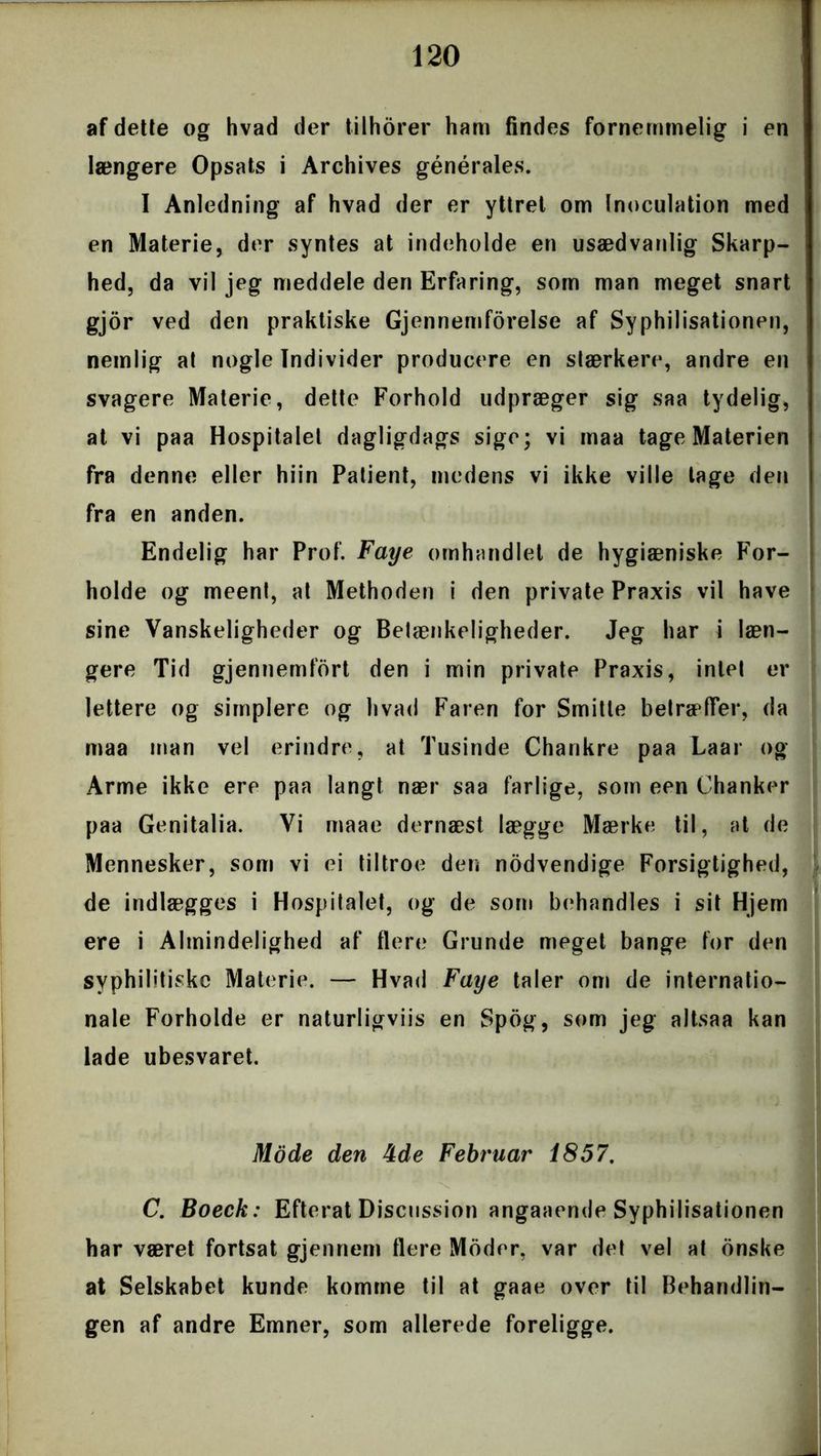 af dette og hvad der tilhorer ham findes fornemmelig i en længere Opsats i Archives générales. I Anledning af hvad der er yttret om Inoculation med en Materie, der syntes at indeholde en usædvanlig Skarp- hed, da vil jeg meddele den Erfaring, som man meget snart gjor ved den praktiske Gjennemforelse af Syphilisationen, nemlig at nogle Individer producere en stærkere, andre en svagere Materie, dette Forhold udpræger sig saa tydelig, at vi paa Hospitalel dagligdags sige; vi maa tage Materien fra denne eller hiin Patient, medens vi ikke ville tage den fra en anden. Endelig har Prof. Faye omhandlet de hygiæniske For- holde og meent, at Methoden i den private Praxis vil have sine Vanskeligheder og Betænkeligheder. Jeg har i læn- gere Tid gjennemfort den i min private Praxis, intet er lettere og simplere og hvad Faren for Smitte betræffer, da maa man vel erindre, at Tusinde Chankre paa Laar og Arme ikke ere paa langt nær saa farlige, som een Chanker paa Genitalia. Vi maae dernæst lægge Mærke til, at de Mennesker, som vi ei tiltroe den nødvendige Forsigtighed, de indlægges i Hospitalet, og de som behandles i sit Hjem ere i Almindelighed af flere Grunde meget bange for den syphilitiskc Materie. — Hvad Faye taler om de internatio- nale Forholde er naturligviis en Spog, som jeg altsaa kan lade ubesvaret. Mode den 4de Februar 1857. C. Boeck: Efterat Discussion angaaende Syphilisationen har været fortsat gjennem flere Moder, var det vel at onske at Selskabet kunde komme til at gaae over til Behandlin- gen af andre Emner, som allerede foreligge.