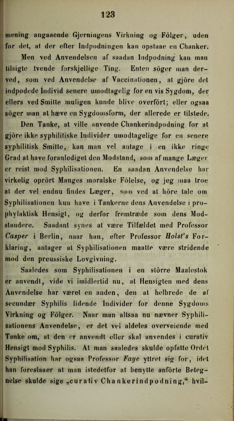 mening angaaende Gjerningens Virkning og Fdiger, uden for det, at der efter Indpodningen kan opstaae en Chanker. Men ved Anvendelsen af saadan Indpodning kan man tilsigte tvende forskjellige Ting. Enten soger man der- ved, som ved Anvendelse af Vaccinationen, at gjore det indpodede Individ senere umodtagelig for en vis Sygdom, der ellers ved Smitte muligen kunde blive overfort; eller ogsaa soger man at hæve en Sygdomsform, der allerede er tilstede. Den Tanke, at ville anvende Chankerindpodning for at gjore ikke syphilitiske Individer umodtagelige for en senere svphilitisk Smitte, kan man vel antage i en ikke ringe Grad at have foranlediget den Modstand, som af mange Læger er reist mod Syphilisationen. En saadan Anvendelse hat- virkelig oprort Manges moralske Folelse, og jeg maa troe at der vel endnu findes Læger, som ved at hore tale om Syphilisationen kun have i Tankerne dens Anvendelse i pro- phylaktisk Hensigt, og derfor fremtræde som dens Mod- standere. Saadant synes at være Tilfældet med Professor Casper i Berlin, naar han, efter Professor Holst’s For- klaring, antager at Syphilisationen maatte være stridende mod den preussiske Lovgivning. Saaledes som Syphilisationen i en storre Maalestok er anvendt, vide vi imidlertid nu, at Hensigten med dens Anvendelse har været en anden, den at helbrede de af secundær Syphilis lidende Individer for denne Sygdoms Virkning og Folger. Naar man altsaa nu nævner Syphili- sationens Anvendelse, er det vel aldeles overveiende med Tanke om, at den er anvendt eller skal anvendes i eurativ Hensigt mod Syphilis. At man saaledes skulde opfatte Ordet Syphilisation har ogsaa Professor Faye yttret sig for, idet han foreslaaer at man istedetfor at benytte anforte Beteg- nelse skulde sige „cur a ti v Ch a nkerind pod ni ng,a hvil-