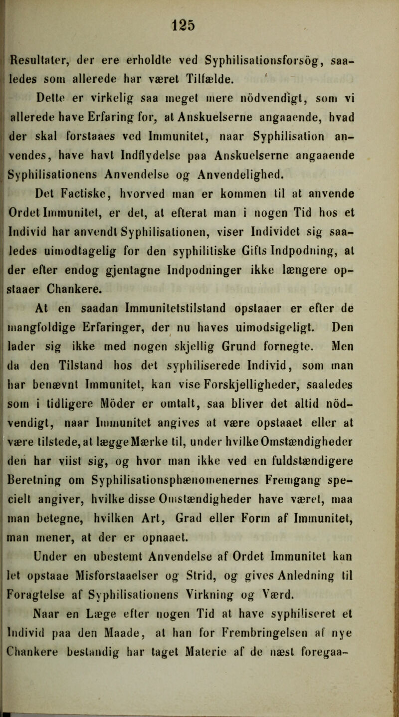 Resultater, der ere erholdte ved Syphilisationsforsog, saa- ledes som allerede har været Tilfælde. Dette er virkelig* saa meget mere nodvendigt, som vi allerede have Erfaring for, at Anskuelserne angaaende, hvad | der skal forstaaes ved Immunitet, naar Syphilisation an- vendes, have havt Indflydelse paa Anskuelserne angaaende Syphilisationens Anvendelse og Anvendelighed. Det Factiske, hvorved man er kommen til at anvende Ordet Immunitet, er det, at efterat man i nogen Tid hos et Individ har anvendt Syphilisationen, viser Individet sig saa- ledes uimodtagelig for den syphilitiske Gifts Indpodning, al der efter endog gjentagne Indpodninger ikke længere op- staaer Chankere. At en saadan Immunitetsliistand opstaaer er efter de mangfoldige Erfaringer, der nu haves uimodsigeligt. Den lader sig ikke med nogen skjellig Grund fornegte. Men da den Tilstand hos det syphiliserede Individ, som man har benævnt Immunitet, kan vise Forskjelligheder, saaledes som i tidligere Moder er omtalt, saa bliver det altid nod- vendigt, naar Immunitet angives at være opstaaet eller at være tilstede,at læggeMærke til, under hvilkeOmstændigheder den har viist sig, og hvor man ikke ved en fuldstændigere Beretning om Syphilisationsphænomenernes Fremgang spe- cielt angiver, hvilke disse Omstændigheder have været, maa man betegne, hvilken Art, Grad eller Form af Immunitet, man mener, at der er opnaaet. Under en ubestemt Anvendelse af Ordet Immunitet kan let opstaae Misforstaaelser og Strid, og gives Anledning til Foragtelse af Syphilisationens Virkning og Værd. Naar en Læge efter nogen Tid at have syphiliseret et Individ paa den Maade, at han for Frembringelsen af nye | Chankere bestandig har taget Materie af de næst foregaa- L