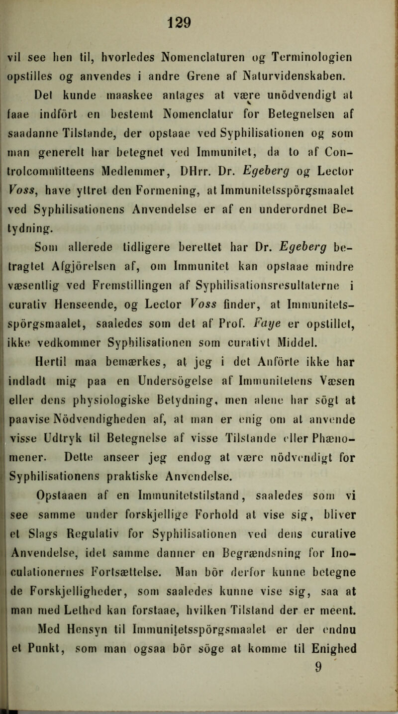 vil see lien til, hvorledes Nomenclaturen og Terminologien opstilles og anvendes i andre Grene af Naturvidenskaben. Det kunde maaskee antages at være unodvendigt at faae indfort en bestemt Nomenclatur for Betegnelsen af saadanne Tilstande, der opstaae ved Syphilisationen og som man generelt har betegnet ved Immunitet, da to af Con- trolcommitteens Medlemmer, DHrr. Dr. Egeberg og Lector Føss, have yttret den Formening, at Immunitelssporgsmaalet ved Syphilisationens Anvendelse er af en underordnet Be- tydning. Som allerede tidligere berettet har Dr. Egeberg be- tragtet Afgjorelsen af, om Immunitet kan opslaae mindre væsentlig ved Fremstillingen af Syphilisationsresultaterne i curativ Henseende, og Lector Foss finder, at Immunitets- sporgsmaalet, saaledes som det af Prof. Faye er opstillet, ikke vedkommer Syphilisationen som curativt Middel. Hertil maa bemærkes, at jeg i det Anforte ikke har indladt mig paa en Undersøgelse af Immunitetens Væsen eller dens physiologiske Betydning, men alene har søgt at paavise Nødvendigheden af, at man er enig om at anvende visse Udtryk til Betegnelse af visse Tilstande eller Phæno- mener. Dette anseer jeg endog at være nødvendigt for | Syphilisationens praktiske Anvendelse. Opstaaen af en Immunitetstilstand, saaledes som vi | see samme under forskjellige Forhold at vise sig, bliver I et Slags Regulativ for Syphilisationen ved dens curative Anvendelse, idet samme danner en Begrændsning for Ino- culationernes Fortsættelse. Man bor derfor kunne betegne de Forskjelligheder, som saaledes kunne vise sig, saa at man med Lethed kan forstaae, hvilken Tilstand der er meent. Med Hensyn til Immunitetssporgsmaalet er der endnu et Punkt, som man ogsaa bor soge at komme til Enighed