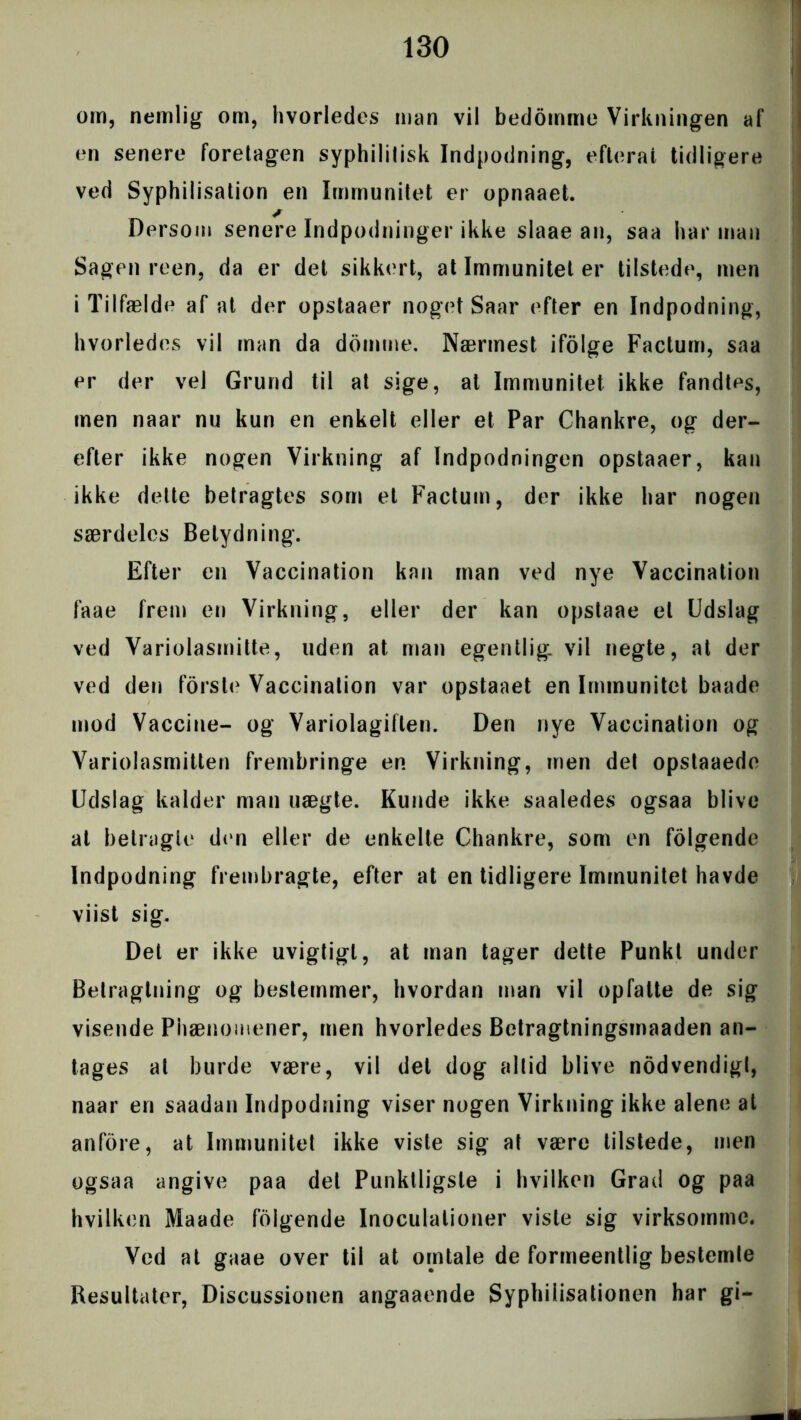 om, nemlig om, hvorledes man vil bedomme Virkningen af en senere foretagen syphililisk Indpodning, eflerat tidligere ved Syphilisation en Immunitet er opnaaet. * Dersom senere Indpodninger ikke slaae an, saa har man Sagen reen, da er det sikkert, at Immunitet er tilstede, men i Tilfælde af at der opstaaer noget Saar efter en Indpodning, hvorledes vil man da domme. Nærmest ifolge Factum, saa er der vel Grund til at sige, at Immunitet ikke fandtes, men naar nu kun en enkelt eller et Par Chankre, og der- efter ikke nogen Virkning af Indpodningen opstaaer, kan ikke dette betragtes som et Factum, der ikke har nogen særdeles Betydning. Efter en Vaccination kan man ved nye Vaccination faae frem en Virkning, eller der kan opstaae el Udslag ved Variolasmitte, uden at man egentlig, vil negte, at der ved den fors to Vaccination var opstaaet en Immunitet baade mod Vaccine- og Variolagiflen. Den nye Vaccination og Yariolasmitten frembringe en Virkning, men det opstaaede Udslag kalder man uægte. Kunde ikke saaledes ogsaa blive at betragte den eller de enkelte Chankre, som en folgende Indpodning frembragte, efter at en tidligere Immunitet havde viist sig. Det er ikke uvigtigl, at man tager dette Punkt under Betragtning og bestemmer, hvordan man vil opfatte de sig visende Phænomener, men hvorledes Betragtningsmaaden an- tages at burde være, vil det dog altid blive nodvendigt, naar en saadan Indpodning viser nogen Virkning ikke alene at anfore, at Immunitet ikke viste sig at være tilstede, men ogsaa angive paa det Punktligste i hvilken Grad og paa hvilken Maade folgende Inoculalioner viste sig virksomme. Ved at gaae over til at omtale de formeentlig bestemte Resultater, Discussionen angaaende Syphilisationen har gi-