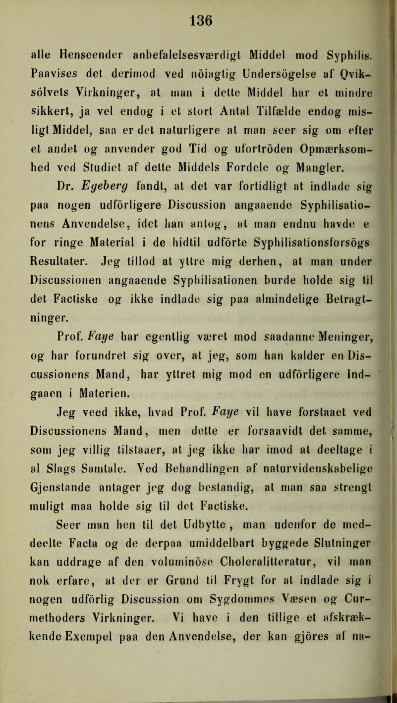 alle Henseender anbefalelsesværdig!, Middel mod Syphilis. Paavises det derimod ved noiagtig Undersøgelse af Qvik- solvets Virkninger, at man i dette Middel har et mindre sikkert, ja vel endog i et stort Antal Tilfælde endog mis- ligt Middel, saa er det naturligere at man seer sig om efter et andet og anvender god Tid og ufortrøden Opmærksom- hed ved Studiet af dette Middels Fordele og Mangler. Dr. Egeberg fandt, at det var fortidligt at indlade sig paa nogen udforligere Discussion angaaende Syphilisatio- nens Anvendelse, idet han antog, at man endnu havde e for ringe Material i de hidtil udforte Syphilisationsforsogs Resultater. Jeg tillod at yttre mig derhen, at man under Discussionen angaaende Syphilisationen burde holde sig til det Factiske og ikke indlade sig paa almindelige Betragt- ninger. Prof. Faye har egentlig været mod saadanne Meninger, og har forundret sig over, at jeg, som han kalder en Dis- cussionens Mand, har yttret mig mod en udførligere Ind- gaaen i Materien. Jeg veed ikke, hvad Prof. Faye vil have forstaaet ved Discussionens Mand, men dette er forsaavidt det samme, som jeg villig tilstaaer, at jeg ikke har imod at deeltage i al Slags Samtale. Ved Behandlingen af naturvidenskabelige Gjenstande antager jeg dog bestandig, at man saa strengt muligt maa holde sig til det Factiske. Seer man hen til det Udbytte , man udenfor de med- deelte Facta og de derpaa umiddelbart byggede Slutninger kan uddrage af den voluminøse Choleralilteratur, vil man nok erfare, at der er Grund til Frygt for al indlade sig i nogen udforlig Discussion om Sygdommes Væsen og Cur- methoders Virkninger. Vi have i den tillige et afskræk- kende Exempel paa den Anvendelse, der kan gjores af na-