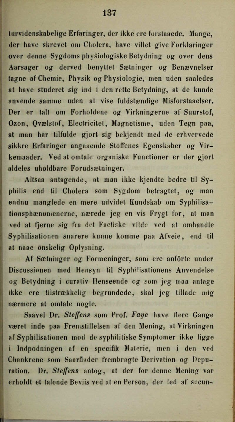 turvidenskabelige Erfaringer, der ikke ere forstaaede. Mange, der have skrevet om Cholera, have villet give Forklaringer over denne Sygdoms physiologiske Betydning og over dens ! Aarsager og derved benyttet Sætninger og Benævnelser tagne afChemie, Physik og Physiologie, men uden saaledes | at have studeret sig ind i den rette Betydning, at de kunde anvende samme uden at vise fuldstændige Misforstaaelser. Der er talt om Forholdene og Virkningerne af Suurstof, Ozon, Qvælstof, Electricitet, Magnetisme, uden Tegn paa, at man har tilfulde gjort sig bekjendt med de erhvervede sikkre Erfaringer angaaende Stoffenes Egenskaber og Vir- kernaader. Ved at omtale organiske Functioner er der gjort aldeles uholdbare Forudsætninger. Altsaa antagende, at man ikke kjendte bedre til Sy- philis end til Cholera som Sygdom betragtet, og man endnu manglede en mere udvidet Kundskab om Syphilisa- tionsphænomenerne, nærede jeg en vis Frygt for, at man ved at fjerne sig fra det Factiske vilde ved at omhandle Syphilisationen snarere kunne komme paa Afveie, end til at naae onskelig Oplysning. Af Sætninger og Formeninger, som ere anforte under Discussionen med Hensyn til Syphllisationens Anvendelse og Betydning i curativ Henseende og som jeg maa antage ikke ere tilstrækkelig begrundede, skal jeg tillade mig nærmere at omtale nogle. Saavel Dr. Steffens som Prof. Faye have flere Gange været inde paa Fremstillelsen af den Mening, at Virkningen af Syphilisationen mod de syphilitiskc Symptomer ikke ligge i i Indpodningen af en specifik Materie, men i den ved Chankrene som Saarflader frembragte Derivation og Depu- ration. Dr. Steffens antog, at der for denne Mening var erholdt et talende Beviis ved at en Person, der led af secun-