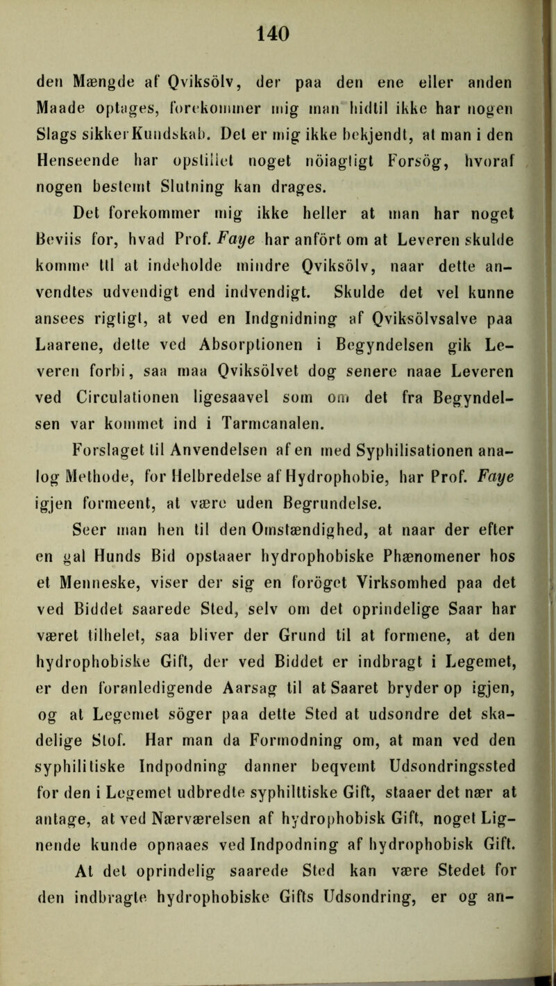 den Mængde af Qviksolv, der paa den ene eller anden Maade optages, forekommer mig man hidtil ikke har nogen Slags sikkerKundskab. Del er mig ikke bekjendt, at man i den Henseende har opstillet noget noiagligt Forsog, hvoraf nogen bestemt Slutning kan drages. Det forekommer mig ikke heller at man har noget Beviis for, hvad Prof. Faye har anfort om at Leverenskulde komme ttl at indeholde mindre Qviksolv, naar dette an- vendtes udvendigt end indvendigt. Skulde det vel kunne ansees rigtigt, at ved en Indgnidning af Qviksolvsalve paa Laarene, dette ved Absorptionen i Begyndelsen gik Le- veren forbi, saa maa Qviksolvet dog senere naae Leveren ved Circulationen ligesaavel som om det fra Begyndel- sen var kommet ind i Tarmcanalen. Forslaget til Anvendelsen afen med Syphilisationen ana- log Methode, for Helbredelse af Hydrophobie, har Prof. Faye igjen formeent, at være uden Begrundelse. Seer man hen til den Omstændighed, at naar der efter en gal Hunds Bid opstaaer hydrophobiske Phænomener hos et Menneske, viser der sig en foreget Virksomhed paa det ved Biddet saarede Sted, selv om det oprindelige Saar har været tilhelet, saa bliver der Grund til at formene, at den hydrophobiske Gift, der ved Biddet er indbragt i Legemet, er den foranledigende Aarsag til at Saaret bryder op igjen, og at Legemet soger paa dette Sted at udsondre det ska- delige Stof. Har man da Formodning om, at man ved den syphilitiske Indpodning danner beqvemt Udsondringssted for den i Legemet udbredte syphilttiske Gift, staaer det nær at antage, at ved Nærværelsen af hydrophobisk Gift, noget Lig- nende kunde opnaaes ved Indpodning af hydrophobisk Gift. At det oprindelig saarede Sted kan være Stedet for den indbragte hydrophobiske Gifts Udsondring, er og an-