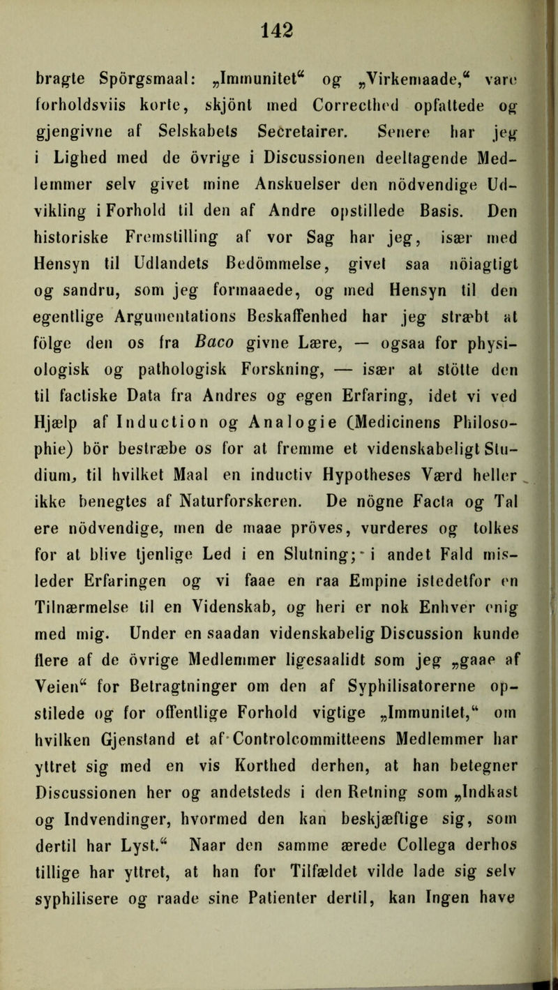 bragte Sporgsmaal: „Immunitet* og „Virkemaade,44 vare forholdsviis korte, skjont med Correcthed opfattede og gjengivne af Selskabets Secretairer. Senere bar jeg i Lighed med de ovrige i Discussionen deeltagende Med- lemmer selv givet mine Anskuelser den nodvendige Ud- vikling i Forhold til den af Andre opstillede Basis. Den historiske Fremstilling af vor Sag har jeg, især med Hensyn til Udlandets Bedømmelse, givet saa noiagtigt og sandru, som jeg formaaede, og med Hensyn til den egentlige Argumentations Beskaffenhed har jeg stræbt at folge den os fra Baco givne Lære, — ogsaa for physi- ologisk og pathologisk Forskning, — især at stotte den til facliske Data fra Andres og egen Erfaring, idet vi ved Hjælp af Induction og Anal o gie (Medicinens Pliiloso- phie) bor bestræbe os for at fremme et videnskabeligt Stu- dium, til hvilket Maal en inductiv Hypotheses Værd heller ikke benegtes af Naturforskeren. De nogne Facta og Tal ere nodvendige, men de maae proves, vurderes og tolkes for at blive tjenlige Led i en Slutning;i andet Fald mis- leder Erfaringen og vi faae en raa Empine istedetfor en Tilnærmelse til en Videnskab, og heri er nok Enhver enig med mig. Under en saadan videnskabelig Discussion kunde flere af de ovrige Medlemmer ligesaalidt som jeg „gaae af Veien44 for Betragtninger om den af Syphilisatorerne op- stilede og for offentlige Forhold vigtige „Immunitet,u om hvilken Gjenstand et af Controlcommitteens Medlemmer har yttret sig med en vis Korthed derhen, at han betegner Discussionen her og andetsteds i den Retning som „Indkast og Indvendinger, hvormed den kan beskjæftige sig, som dertil har Lyst.44 Naar den samme ærede Collega derhos tillige har yttret, at han for Tilfældet vilde lade sig selv syphilisere og raade sine Patienter dertil, kan Ingen have