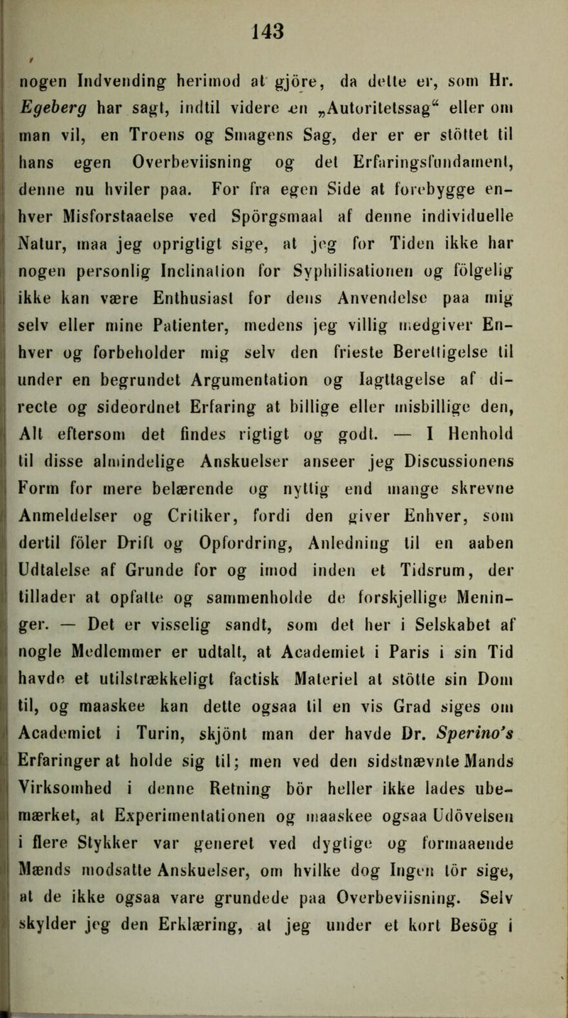 nogen Indvending herimod at gjore, da delte er, som Hr. Egeberg har sagt, indtil videre -en „Autoritetssag* eller om man vil, en Troens og Smagens Sag, der er er stottet til hans egen Overbevisning og det Erfaringsfundamenl, denne nu hviler paa. For fra egen Side at forebygge en- hver Misforstaaelse ved Sporgsmaal af denne individuelle Natur, maa jeg oprigtigt sige, at jeg for Tiden ikke har nogen personlig Inclinalion for Syphilisationen og folgelig ikke kan være Enthusiasl for dens Anvendelse paa mig selv eller mine Patienter, medens jeg villig medgiver En- hver og forbeholder mig selv den frieste Berettigelse til under en begrundet Argumentation og Iagttagelse af di- recte og sideordnet Erfaring at billige eller misbillige den, Alt eftersom det findes rigtigt og godt. — I Henhold til disse almindelige Anskuelser anseer jeg Discussionens Form for mere belærende og nyttig end mange skrevne Anmeldelser og Critiker, fordi den giver Enhver, som dertil foler Drift og Opfordring, Anledning til en aaben Udtalelse af Grunde for og imod inden et Tidsrum, der tillader at opfatte og sammenholde de forskjellige Menin- ger. — Det er visselig sandt, som det her i Selskabet af nogle Medlemmer er udtalt, at Academiet i Paris i sin Tid havde et utilstrækkeligt factisk Materiel at stotte sin Dom til, og maaskee kan dette ogsaa til en vis Grad siges om Academiet i Turin, skjont man der havde Dr. Sperino’s Erfaringer at holde sig til; men ved den sidstnævnte Mands i Virksomhed i denne Retning bor heller ikke lades ube- mærket, at Experimentationen og maaskee ogsaa Udovelsen i flere Stykker var generet ved dygtige og formanende i Mænds modsatte Anskuelser, om hvilke dog Ingen tor sige, at de ikke ogsaa vare grundede paa Overbevisning. Selv skylder jeg den Erklæring, at jeg under et kort Besug i ■t- i