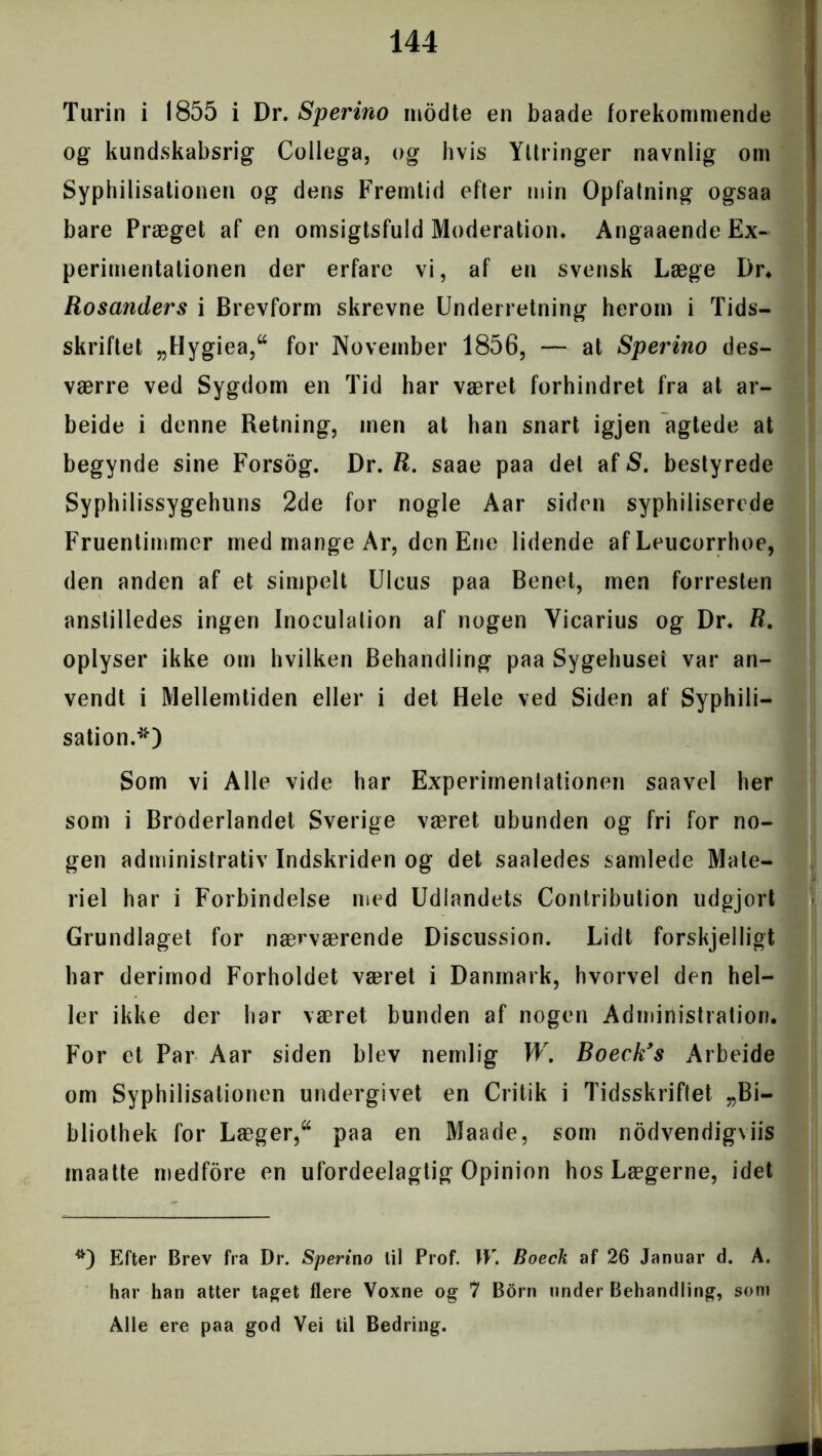 Turin i 1855 i Dr. Spermo modte en baade forekommende og kundskabsrig Collega, og hvis Yltringer navnlig om Syphilisationen og dens Fremtid efter min Opfatning ogsaa bare Præget af en omsigtsfuld Moderation* AngaaendeEx- perimentationen der erfare vi, af en svensk Læge I)r* Rosanders i Brevform skrevne Underretning herom i Tids- skriftet „Hygiea,“ for November 1856, — at Sperino des- værre ved Sygdom en Tid har været forhindret fra at ar- bejde i denne Retning, men at han snart igjen agtede at begynde sine Forsog. Dr. R. saae paa det af S. bestyrede Syphilissygehuns 2de for nogle Aar siden syphiliserede Fruentimmer med mange Ar, den Ene lidende af Leucorrhoe, den anden af et simpelt Uleus paa Benet, men forresten anstilledes ingen Inoculalion af nogen Yicarius og Dr* R. oplyser ikke om hvilken Behandling paa Sygehuset var an- vendt i Mellemtiden eller i det Hele ved Siden af Syphili- sation.*) Som vi Alle vide har Experimentationen saavel her som i Broderlandet Sverige været ubunden og fri for no- gen administrativ Indskriden og det saaledes samlede Mate- riel har i Forbindelse med Udlandets Contribution udgjort Grundlaget for nærværende Discussion. Lidt forskjelligt har derimod Forholdet været i Danmark, hvorvel den hel- ler ikke der har været bunden af nogen Administration. For et Par Aar siden blev nemlig W. Boeckys Arbeide om Syphilisationen undergivet en Critik i Tidsskriftet „Bi- bliothek for Læger,“ paa en Maade, som nodvendigviis maatte medfore en ufordeelagtig Opinion hos Lægerne, idet Efter Brev fra Dr. Sperino til Prof. W. Boeck af 26 Januar d. A. har han atter taget flere Voxne og 7 Born under Behandling, som Alle ere paa god Vei til Bedring.